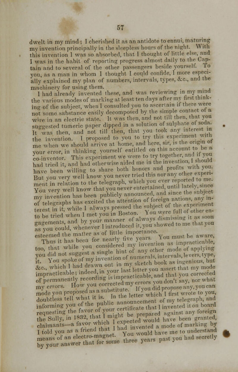 dwelt in my mind ; I cherished it as an antidote to ennui, maturing my invention principally in the sleepless hours of the night. With this invention 1 was so absorbed, that I thought of little else, and I was in the habit of reporting progress almost daily to the Cap- tain and to several of the other passengers beside yourself. To you, as a man in whom I thought I could confide, I more especi- ally explained my plan of numbers, intervals, types, &c, and the machinery for using them. . . I had already invented these, and was reviewing in my mind the various modes of marking at least ten days after my first think- ing of the subject, when I consulted you to ascertain if there were not some sabstance easily decomposed by the simple contact of a wire in an electric state. It was then, and not till then, that you suggested tumeric paper dipped in a solution of sulphate ol soda It was then, and not till then, that you took any interest n the invention. I proposed to you to try this experiment with me when we should arrive at home, and here sir, is the origin ol your error, in thinking yourself entitled on tins accoun to, bea co-inventor. This experiment we were to try together, and if >ou had tried it, and had otherwise aided me in the.invention.should have been Willing to share both honors and profits with >ou. But vou verj iel know you never tried this nor any other expen- mL nt'inrelaLn to the telegraph, which you ever report, c, me You very well know that you never entertained until »»£Iy,«£oe mv invention has been publicly announced, and since the subject esteemed the matter as of ^J^gT'Tw must he aware, &c., which I had drawn out inmj■***£*£'& mv mode impracticable; indeed in your last.letter70U, «s« c</rrected of ^—&T::t:!ZZ m' £££** w, no,- what my errors. How youco rrec e j ]f lid pose any. you can mode you proposed as a substitute. 1 j 1 ^ e to u_ doubtless tell what it * '» *»J*^t°tf ™ telegraph, and informing you of the publ e a«^Tat I invented it on board requesting the favoroom cert any f the Sully, m 1832 that 1 m =n 1, £,,, have heen granted, s^5s«ffl& ars past ioa had sccret y