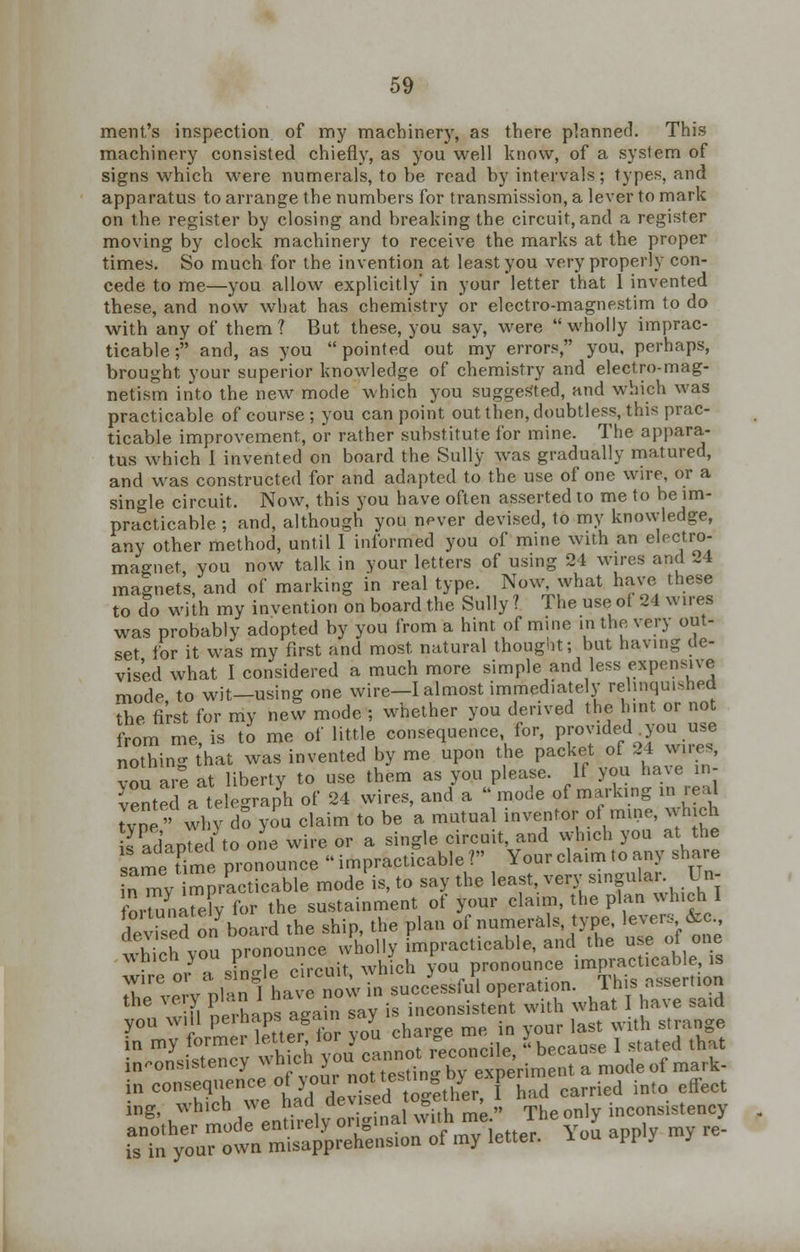 merit's inspection of my machinery, as there planned. This machinery consisted chiefly, as you well know, of a system of signs which were numerals, to be read by intervals; types, and apparatus to arrange the numbers for transmission, a lever to mark on the register by closing and breaking the circuit, and a register moving by clock machinery to receive the marks at the proper times. So much for the invention at least you very properly con- cede to me—you allow explicitly' in your letter that I invented these, and now what has chemistry or electro-magnestim to do with any of them ? But these, you say, were  wholly imprac- ticable ; and, as you pointed out my errors, you, perhaps, brought your superior knowledge of chemistry and electro-mag- netism into the new mode which you suggested, and which was practicable of course; you can point out then, doubtless, this prac- ticable improvement, or rather substitute for mine. The appara- tus which 1 invented on board the Sully was gradually matured, and was constructed for and adapted to the use of one wire, or a single circuit. Now, this you have often asserted to me to be im- practicable ; and, although you never devised, to my knowledge, any other method, until I informed you of mine with an electro- magnet you now talk in your letters of using 24 wires and 24 magnets, and of marking in real type. Now, what have these to do with my invention on board the Sully ? The use of 24 wires was probably adopted by you from a hint of mine in the very out- set for it was my first and most natural thought; but having de- vised what I considered a much more simple and less expensive mode, to wit-using one wire-I almost immediately relinquished the first for my new mode ; whether you derived the hint or not from me, is to me of little consequence for, provided you use nothing ihat was invented by me upon the ^-£* £ft vou are at liberty to use them as you please. If you have in vented a telegraph of 24 wires, and a mode of marking in real type' wl V do you claim to be a mutual inventor of mine, which is adapted to one wire or a single circuit, and which you at the same Time pronounce impracticable? Your claim to any share n my mpracticable mode is, to say the least, very singula^ U«j fortunately for the sustainment of your claim, the plan which 1 dev'ed o/board the ship, the plan of numerals, type levers &c which you pronounce wholly impracticable, and the usenot one • J * Jn-le circuit which you pronounce impracticable is inconsistency which >'0UnnX°/Av experiment a mode of mark- in .«w^«&H£taH^TE3carried inl°effect ing, which we had aevl-^ » , ' „ Theonly inconsistency another mode entirely 0TWnf™*?™XtteT C y0J apply my re- is in your own misapprehension oi my letter. Fi y J