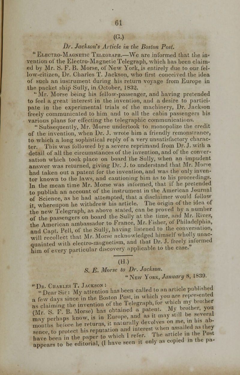 (G.) Dr. Jackson's Article in the Boston Post. M Electro-Magnetic Telegraph.—We are informed that the in- vention of the Electro-Magnetic Telegraph, which has been claim- ed by Mr. S. F. B. Morse, of New York, is entirely due to our fel- low-citizen, Dr. Charles T. Jackson, who first conceived the idea of such an instrument during his return voyage from Europe in the packet ship Sully, in October, 1S32.  Mr. Morse being his fellow-passenger, and having pretended to feel a great interest in the invention, and a desire to partici- pate in the experimental trials of the machinery, Dr. Jackson freely communicated to him and to all the cabin passengers bis various plans for effecting the telegraphic communications.  Subsequently, Mr. Morse undertook to monopolize the credit of the invention, when Dr. J. wrote him a friendly remonsiranee, to which a long sophistical reply of a very unsatisfactory charac- ter. This was followed by a severe reprimand from Dr. J. with a detail of all the circumstances of the invention, and of the conver- sation which took place on board the Sully, when an impudent answer was returned, giving Dr. J. to understand that Mr. Morse had taken out a patent for the invention, and was the only inven- tor known to the laws, and cautioning him as to his proceedings. In the mean time Mr. Morse was informed, that if he pretended to publish an account of the instrument in the American Journal of Science, as he had attempted, that a disclaimer would follow it whereupon he withdrew his article. The origin of the idea of the new Telegraph, as above stated, can be proved by a number of the passengers on board the Sully at the time, and Mr. Rives, the American ambassador to France, Mr. Fisher, of Philadelphia, and Cant. Pell, of the Sully, having listened to the conversation, will recollect that Mr. Morse acknowledged himself wholly unac- quainted with electro-magnetism, and that Dr. J. freely informed him of every particular discovery applicable to the case. (H.) S. E. Morse to Dr. Jackson. New York, January 8, 1839.  %S;AS^ ^ntion has been called to an article published a few days since in the Boston Post, in which you are, represented ^aiming the invention of the Telegraph, for vrhic^my b othe. ?Mr S F B. Morse) has obtained a patent. My brother, >ou £av perhaps know, is in Europe, and as it may still be several SrleLe he returns, it naturallyr ^-.ve^me |n h, aJ, sence,to protect his reputation and merest * hen a-^d^ they have been in the paper to which 1 leler. ine ar appears to be editorial, (I have seen it onl> as copied m the pa