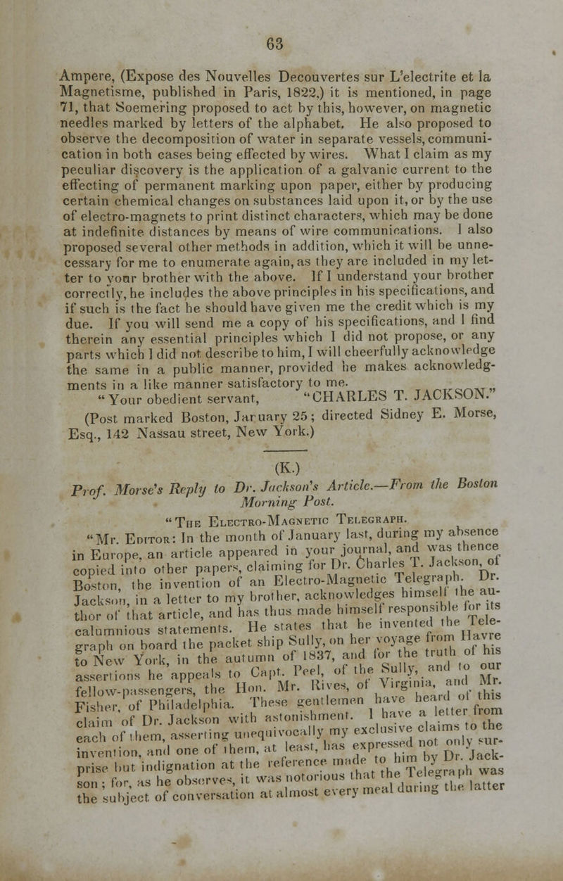 Ampere, (Expose des Nouvelles Decouvertes sur L'electrite et la Magnetisme, published in Paris, 1822.) it is mentioned, in page 71, that Soemering proposed to act by this, however, on magnetic needles marked by letters of the alphabet. He also proposed to observe the decomposition of water in separate vessels, communi- cation in both cases being effected by wires. What I claim as my peculiar discovery is the application of a galvanic current to the effecting of permanent marking upon paper, either by producing certain chemical changes on substances laid upon it, or by the use of electro-magnets to print distinct characters, which may be done at indefinite distances by means of wire communications. 1 also proposed several other methods in addition, which it will be unne- cessary for me to enumerate again, as they are included in my let- ter to your brother with the above. If I understand your brother correcfly, he includes the above principles in his specifications, and if such is the fact he should have given me the credit which is my due. If you will send me a copy of his specifications, and I find therein any essential principles which I did not propose, or any parts which 1 did not describe to him, I will cheerfully acknowledge the same in a public manner, provided he makes acknowledg- ments in a like manner satisfactory to me. ^Tro™T » Your obedient servant, CHARLES T. JACKSON.' (Post marked Boston, Jar uary 25; directed Sidney E. Morse, Esq., 142 Nassau street, New York.) (K.) Prof. Morse's Reply to Dr. Jackson's Article.—From the Boston Morning Post. The Electro-Magnetic Telegraph. Mr Editor: In the month of January last, during my absence in European article appeared in your journal and wuthenw copied into other papers, claiming for Dr. Charles T. Jackson of Boston, the invention of an Electro-Magnetic Telegraph. Dr. Jackson, in a letter to my brother, acknowledges himsell the aut- hor of that article, and has thus made himself response for its calumnious statements. He states that he »™^*e ™£ graph on board the packet ship Sully, on her voyage from Havre to New York in the autumn of 1837, and lor the truth ot his to l\ew ioik, in uic c { (o om. assertions he appeals to Oapt. I eei, oi •« - •?' , ., fellow-passengers, the Hon. Mr. Rues, of Virginia, and Mr. &h£ of Philadelphia. These gentlemen have heard oi.rtns claim of Dr. Jackson with astonishment. 1 have a letter from eaTof hem asserting unequivocally my exclusive claims to the S^ionTand one of them, at least, has -pressed not ^sur- prise but indignation at the reference made to h™ ^ ^