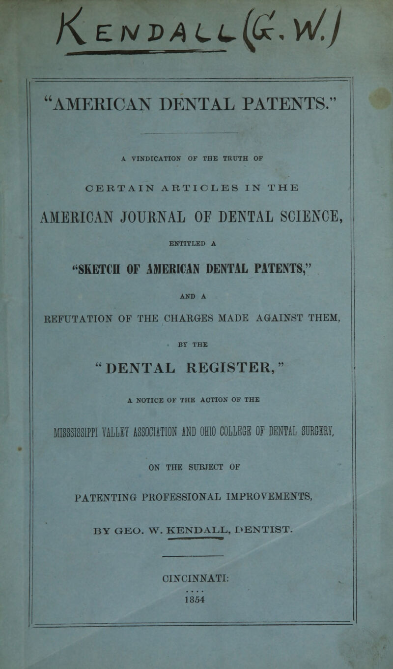 Kendall (£, WJ AMEKICAN DENTAL PATENTS. A VINDICATION OF THE TRUTH OF CERTAIN ARTICLES IN THE AMERICAN JOURNAL OF DENTAL SCIENCE, ENTITLED A SKETCH OF AMERICAN DENTAL PATENTS, AND A REFUTATION OF THE CHARGES MADE AGAINST THEM, BY THE DENTAL REGISTER, A NOTICE OF THE ACTION OF THE MISSISSIPPI VALLEY ASSOCIATION AND OHIO COLLEGE OF DENTAL SURGERY, ON THE SUBJECT OF PATENTING PROFESSIONAL IMPROVEMENTS, BY GEO. W. KENDALL, DENTIST. CINCINNATI: 1854