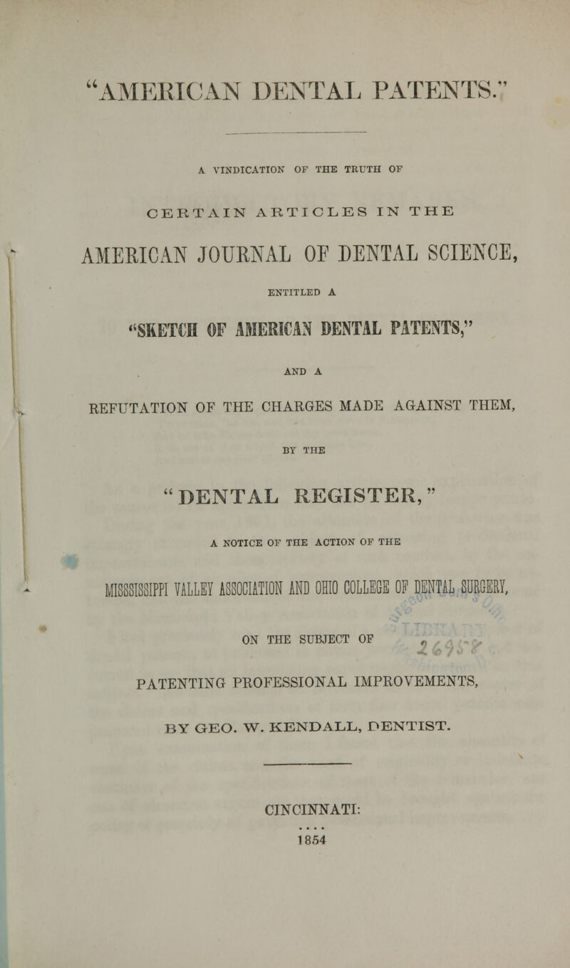 AMEBICAN DENTAL PATENTS.-' A VINDICATION OF THE TRUTH OF CERTAIN ARTICLES IN THE AMERICAN JOURNAL OF DENTAL SCIENCE, ENTITLED A ''SKETCH OF AMERICAN DENTAL PATENTS, AND A REFUTATION OF THE CHARGES MADE AGAINST THEM, 'DENTAL REGISTER, A NOTICE OF THE ACTION OF THE m MISSISSIPPI VALLEY ASSOCIATION AND OHIO COLLEGE OF DENTAL SURGERY, ON THE SUBJECT OF PATENTING PROFESSIONAL IMPROVEMENTS, BY GEO. W. KENDALL, DENTIST. CINCINNATI: 1854