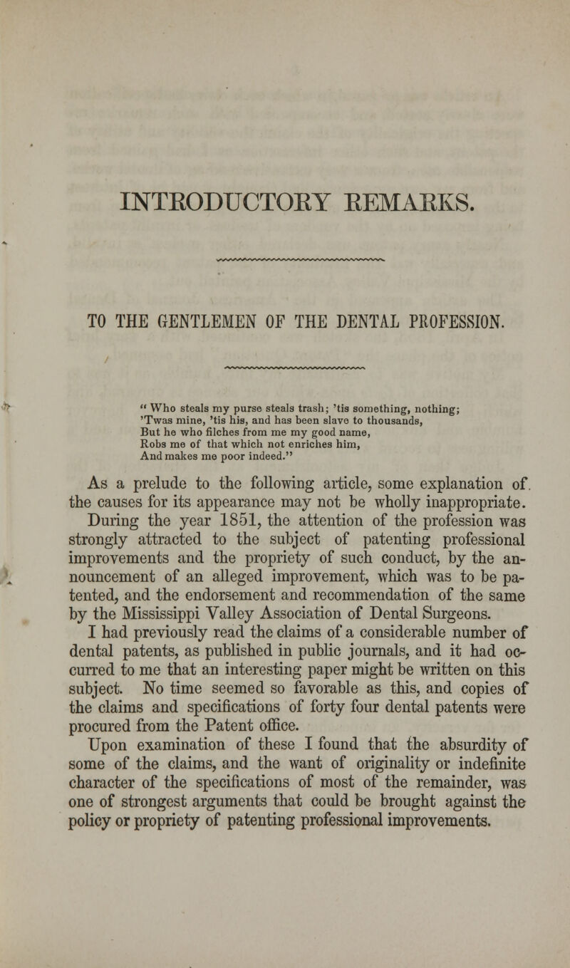 INTEODUCTOEY EEMAEKS. TO THE GENTLEMEN OF THE DENTAL PROFESSION.  Who steals my purse steals trash; 'tis something, nothing; 'Twas mine, 'tis his, and has been slave to thousands, But he who filches from me my good name, Eobs me of that which not enriches him, And makes me poor indeed. As a prelude to the following article, some explanation of. the causes for its appearance may not be wholly inappropriate. During the year 1851, the attention of the profession was strongly attracted to the subject of patenting professional improvements and the propriety of such conduct, by the an- nouncement of an alleged improvement, which was to be pa- tented, and the endorsement and recommendation of the same by the Mississippi Valley Association of Dental Surgeons. I had previously read the claims of a considerable number of dental patents, as published in public journals, and it had oc- curred to me that an interesting paper might be written on this subject. No time seemed so favorable as this, and copies of the claims and specifications of forty four dental patents were procured from the Patent office. Upon examination of these I found that the absurdity of some of the claims, and the want of originality or indefinite character of the specifications of most of the remainder, was one of strongest arguments that could be brought against the policy or propriety of patenting professional improvements.