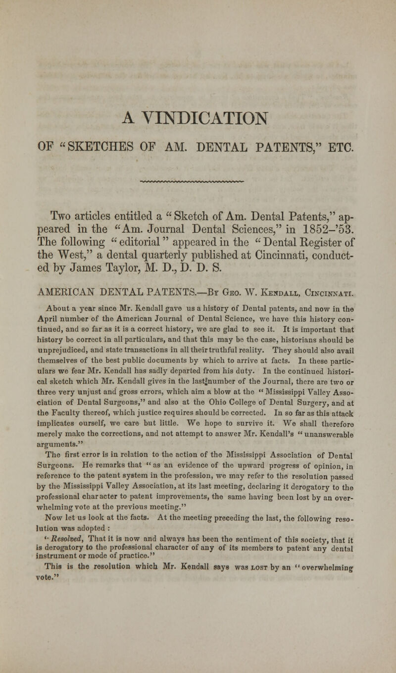 A VINDICATION OF SKETCHES OF AM. DENTAL PATENTS, ETC. Two articles entitled a Sketch of Am. Dental Patents, ap- peared in the Am. Journal Dental Sciences, in 1852-'53. The following  editorial appeared in the  Dental Register of the West, a dental quarterly published at Cincinnati, conduct- ed by James Taylor, M. D., D. D. S. AMERICAN DENTAL PATENTS.—Br Geo. W. Kendall, Cincinnati. About a year since Mr. Kendall gave us a history of Dental patents, and now in the April number of the American Journal of Dental Science, we have this history con- tinued, and so far as it is a correct history, we are glad to see it. It is important that history be correct in all particulars, and that this may be the case, historians should be unprejudiced, and state transactions in all theirtruthful reality. They should also avail themselves of the best public documents by which to arrive at facts. In these partic- ulars we fear Mr. Kendall has sadly departed from his duty. In the continued histori- cal sketch which Mr. Kendall gives in the last^number of the Journal, there are two or three very unjust and gross errors, which aim a blow at the  Mississippi Valley Asso- ciation of Dental Surgeons, and also at the Ohio College of Dental Surgery, and at the Faculty thereof, which justice requires should be corrected. In so far as this attack implicates ourself, we care but little. We hope to survive it. We shall therefore merely make the corrections, and not attempt to answer Mr. Kendall's unanswerable arguments. The first error is in relation to the action of the Mississippi Association of Dental Surgeons. He remarks that  as an evidence of the upward progress of opinion, in reference to the patent system in the profession, we may refer to the resolution passed by the Mississippi Valley Association, at its last meeting, declaring it derogatory to the professional character to patent improvements, the same having been lost by an over- whelming vote at the previous meeting. Now let us look at the facts. At the meeting preceding the last, the following reso- lution was adopted : •■ Resolved, That it is now and always has been tho sentiment of this society, that it is derogatory to the professional character of any of its members to patent any dental instrument or mode of practice. This is the resolution which Mr. Kendall says was lost by an  overwhelming vote.