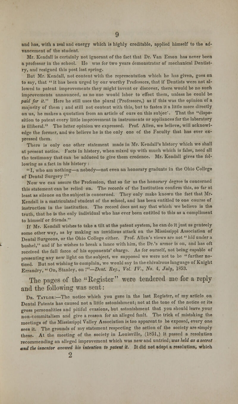 and has, with a zeal and energy which is highly creditable, applied himself to the ad- vancement of the student. Mr. Kendall is certainly not ignorant of the fact that Dr. Van Emon has never been a professor in the school. He was for two years demonstrator of mechanical Dentist- ry, and resigned this post last spring. But Mr. Kendall, not content with the representation which he has given, goes on to say, that  it has been urged by our worthy Professors, that if Dentists were not al- lowed to patent improvements they might invent or discover, there would be no such improvements announced, as no one would labor to effect them, unless he could be paid for it. Here he still uses the plural (Professors,) as if this was the opinion of a majority of them ; and still not content with this, but to fasten it a little more directly on us, he makes a quotation from an article of ours on this subjec'. That the dispo- sition to patent every little improvement in instruments or appliances for the labaratory is illiberal. The latter opinion we expressed. Prof. Allen, we believe, will acknowl- edge the former, and we believe he is the only one of the Faculty that has ever ex- pressed them. There is only one other statement made in Mr. Kendall's history which we shall at present notice. Facts in history, when mixed up with much which is false, need all the testimony that can be adduced to give them credence. Mr. Kendall gives the fol- lowing as a fact in his history : I, who am nothing—a nobody—not even an honorary graduate in the Ohio College of Dental Surgery ! Now we can assure the Profession, that so far as the honorary degree is concerned this statement can be relied on. The records of the Institution confirm this, so far at least as silence on the subject is concerned. They only make known the fact that Mr- Kendall is a matriculated student of the school, and has been entitled to one course of instruction in the institution. The record does not say that which we believe is the truth, that he is the only individual who has ever been entitled to this as a compliment to himself or friends. If Mr. Kendall wishes to take a tilt at the patent system, he can do it just as genteely some other way, as by making an invidious attack on the Mississippi Association of Dental Surgeons, or the Ohio College either. Prof. Allen's views are not  hid under a bushel, and if he wishes to break a lance with him, the Dr.'s armor is on, and has oft received the full force of his opponents' charge. As for ourself, not being capable of presenting any new light on the subject, we supposed we were not to be further no- ticed. But not wishing to complain, we would say in the chivalrous language of Knight Errandry,  On, Stanley, on I—Dent. Reg., Vol. IV., No. 4, July, 1853. The pages of the Register were tendered me for a reply and the following was sent: Dr. Taylor:—The notice which you gave in the last Register, of my article on Dental Patents has caused not a little astonishment; not at the tone of the notice or its gross personalities and pitiful evasions, but astonishment that you should leave your non-commitalism and give a reason for an alleged fault. The trick of mistaking the meetings of the Mississippi Valley Association is too apparent to be exposed, every one sees it. The grounds of my statement respecting the action of the society are simply these. At the meeting of the society in Louisville, (1851,) it passed a resolution recommending an alleged improvement which was new and untried; was held as a secret mnd the inventor avowed his intention to patent it. It did not adopt a resolution, which