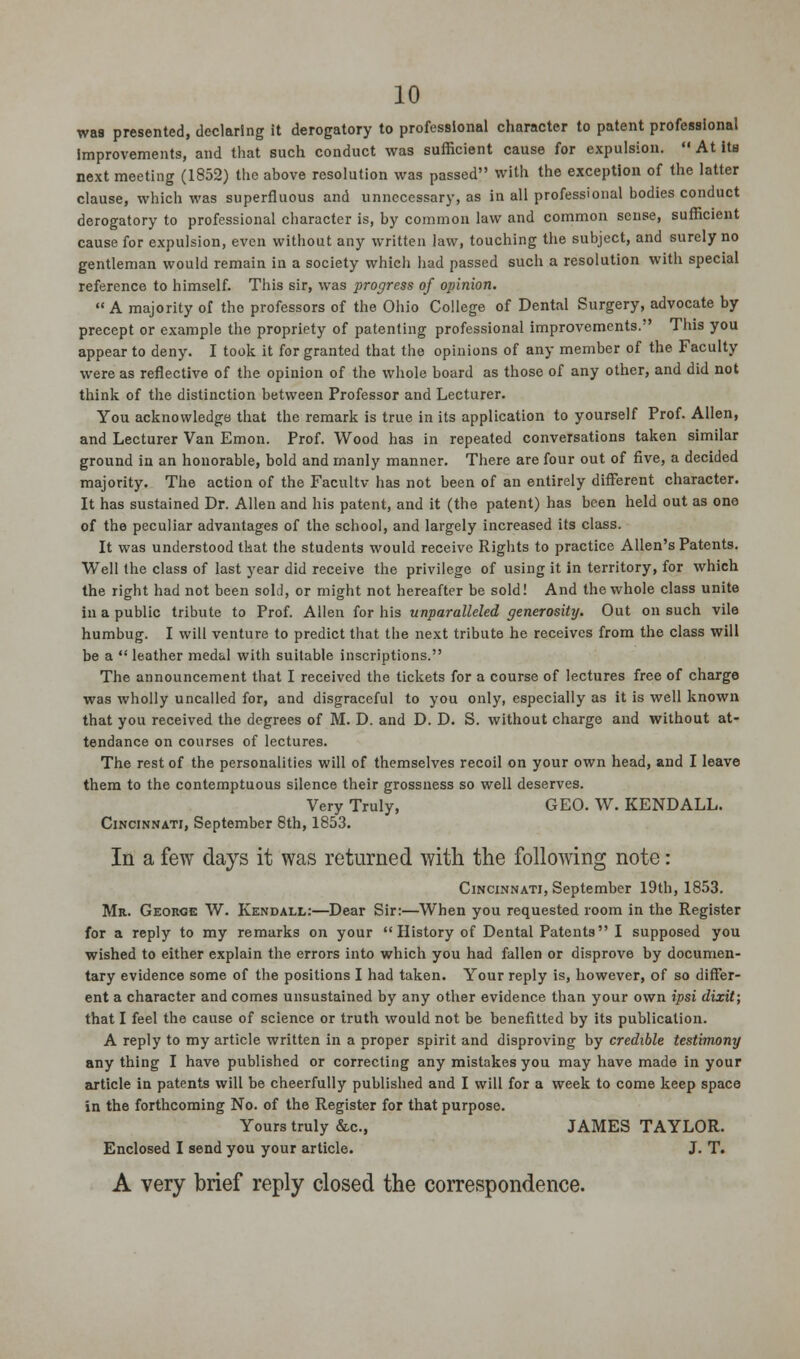wa8 presented, declaring it derogatory to professional character to patent professional improvements, and that such conduct was sufficient cause for expulsion.  At its next meeting (1852) the above resolution was passed with the exception of the latter clause, which was superfluous and unnecessary, as in all professional bodies conduct derogatory to professional character is, by common law and common sense, sufficient cause for expulsion, even without any written law, touching the subject, and surely no gentleman would remain in a society which had passed such a resolution with special reference to himself. This sir, was progress of opinion. A majority of the professors of the Ohio College of Dental Surgery, advocate by precept or example the propriety of patenting professional improvements. This you appear to deny. I took it for granted that the opinions of any member of the Faculty were as reflective of the opinion of the whole board as those of any other, and did not think of the distinction between Professor and Lecturer. You acknowledge that the remark is true in its application to yourself Prof. Allen, and Lecturer Van Emon. Prof. Wood has in repeated conversations taken similar ground in an honorable, bold and manly manner. There are four out of five, a decided majority. The action of the Facultv has not been of an entirely different character. It has sustained Dr. Allen and his patent, and it (the patent) has been held out as one of the peculiar advantages of the school, and largely increased its class. It was understood that the students would receive Rights to practice Allen's Patents. Well the class of last year did receive the privilege of using it in territory, for which the right had not been sold, or might not hereafter be sold! And the whole class unite in a public tribute to Prof. Allen for his unparalleled generosity. Out on such vile humbug. I will venture to predict that the next tribute he receives from the class will be a  leather medal with suitable inscriptions. The announcement that I received the tickets for a course of lectures free of charge was wholly uncalled for, and disgraceful to you only, especially as it is well known that you received the degrees of M. D. and D. D. S. without charge and without at- tendance on courses of lectures. The rest of the personalities will of themselves recoil on your own head, and I leave them to the contemptuous silence their grossness so well deserves. Very Truly, GEO. W. KENDALL. Cincinnati, September 8th, 1853. In a few days it was returned with the following note: Cincinnati, September 19th, 1853. Mr. George W. Kendall:—Dear Sir:—When you requested room in the Register for a reply to my remarks on your History of Dental Patents I supposed you wished to either explain the errors into which you had fallen or disprove by documen- tary evidence some of the positions I had taken. Your reply is, however, of so differ- ent a character and comes unsustained by any other evidence than your own ipsi dixit; that I feel the cause of science or truth would not be benefitted by its publication. A reply to my article written in a proper spirit and disproving by credible testimony any thing I have published or correcting any mistakes you may have made in your article in patents will be cheerfully published and I will for a week to come keep space in the forthcoming No. of the Register for that purpose. Yours truly &c, JAMES TAYLOR. Enclosed I send you your article. J. T. A very brief reply closed the correspondence.