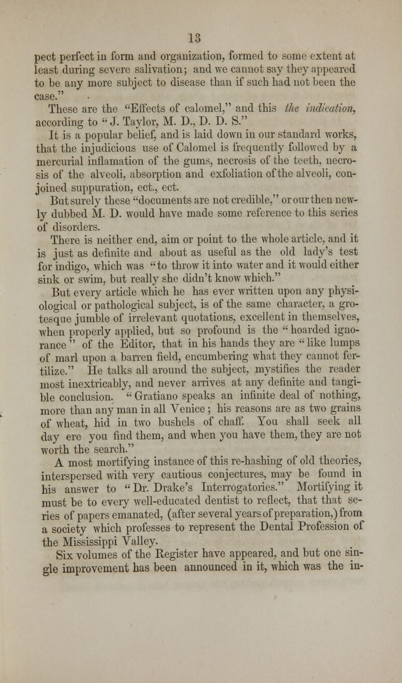 pect perfect in form and organization, formed to some extent at least during severe salivation; and we cannot say they appeared to be any more subject to disease than if such had not been the case. These are the Effects of calomel, and this ike indication, according to J. Taylor, M. D., D. D. S. It is a popular belief, and is laid down in our standard Avorks, that the injudicious use of Calomel is frequently followed by a mercurial inflamation of the gums, necrosis of the teeth, necro- sis of the alveoli, absorption and exfoliation of the alveoli, con- joined suppuration, ect., ect. But surely these documents are not credible, or our then new- ly dubbed M. D. would have made some reference to this series of disorders. There is neither end, aim or point to the whole article, and it is just as definite and about as useful as the old lady's test for indigo, which was to throw it into water and it would either sink or swim, but really she didn't know which. But every article which he has ever written upon any physi- ological or pathological subject, is of the same character, a gro- tesque jumble of irrelevant quotations, excellent in themselves, when properly applied, but so profound is the  hoarded igno- rance  of the Editor, that in his hands they are  like lumps of marl upon a barren field, encumbering what they cannot fer- tilize. He talks all around the subject, mystifies the reader most inextricably, and never arrives at any definite and tangi- ble conclusion.  Gratiano speaks an infinite deal of nothing, more than any man in all Venice ; his reasons are as two grains of wheat, hid in two bushels of chaff. You shall seek all day ere you find them, and when you have them, they are not worth the search. A most mortifying instance of this re-hashing of old theories, interspersed with very cautious conjectures, may be found in his answer to  Dr. Drake's Interrogatories. Mortifying it must be to every well-educated dentist to reflect, that that se- ries of papers emanated, (after several years of preparation,) from a society which professes to represent the Dental Profession of the Mississippi Valley. Six volumes of the Register have appeared, and but one sin- gle improvement has been announced in it, which was the in-