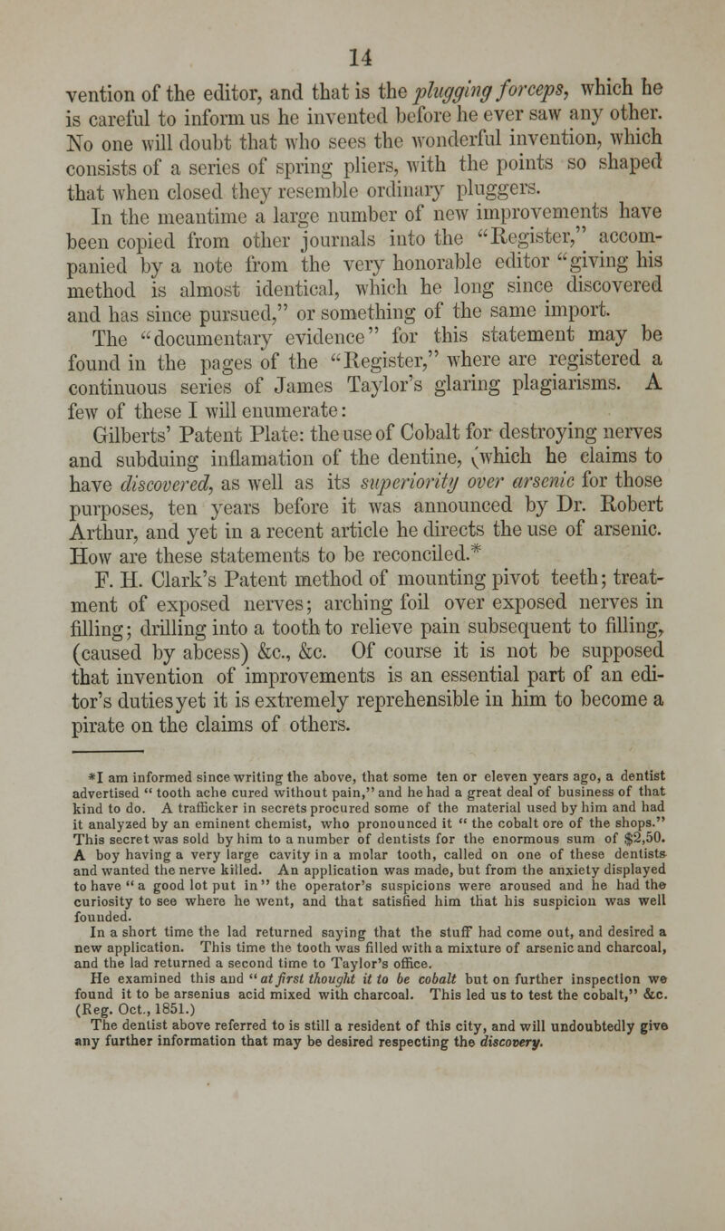 ventionof the editor, and that is the plugging forceps, which he is careful to inform us he invented before he ever saw any other. No one will doubt that who sees the wonderful invention, which consists of a series of spring pliers, with the points so shaped that when closed they resemble ordinary pluggers. In the meantime a large number of new improvements have been copied from other journals into the Register, accom- panied by a note from the very honorable editor giving his method is almost identical, which he long since discovered and has since pursued, or something of the same import. The documentary evidence for this statement may be found in the pages of the Register, where are registered a continuous series of James Taylor's glaring plagiarisms. A few of these I will enumerate: Gilberts' Patent Plate: the use of Cobalt for destroying nerves and subduing inflamation of the dentine, (which he claims to have discovered, as well as its superiority over arsenic for those purposes, ten years before it was announced by Dr. Robert Arthur, and yet in a recent article he directs the use of arsenic. How are these statements to be reconciled.* F. H. Clark's Patent method of mounting pivot teeth; treat- ment of exposed nerves; arching foil over exposed nerves in filling; drilling into a tooth to relieve pain subsequent to filling, (caused by abcess) &c, &c. Of course it is not be supposed that invention of improvements is an essential part of an edi- tor's duties yet it is extremely reprehensible in him to become a pirate on the claims of others. *I am informed since writing the above, that some ten or eleven years ago, a dentist advertised  tooth ache cured without pain, and he had a great deal of business of that kind to do. A trafficker in secrets procured some of the material used by him and had it analyzed by an eminent chemist, who pronounced it  the cobalt ore of the shops. This secret was sold by him to a number of dentists for the enormous sum of $2,50. A boy having a very large cavity in a molar tooth, called on one of these dentists- and wanted the nerve killed. An application was made, but from the anxiety displayed to have  a good lot put in  the operator's suspicions were aroused and he had the curiosity to see where he went, and that satisfied him that his suspicion was well founded. In a short time the lad returned saying that the stuff had come out, and desired a new application. This time the tooth was filled with a mixture of arsenic and charcoal, and the lad returned a second time to Taylor's office. He examined this and atfirst thought it to be cobalt but on further inspection we found it to be arsenius acid mixed with charcoal. This led us to test the cobalt, &c. (Reg. Oct., 1851.) The dentist above referred to is still a resident of this city, and will undoubtedly give any further information that may be desired respecting the discovery.