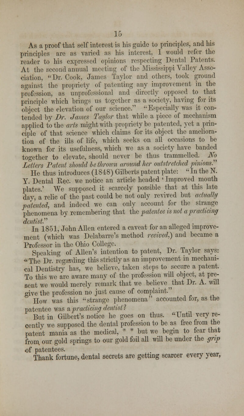 As a proof that self interest is his guide to principles, and his principles are as varied as his interest. I would refer the reader to his expressed opinions respecting Dental Patents. At the second annual meeting of the Mississippi Valley Asso- ciation, Dr. Cook, James Taylor and others, took ground against the propriety of patenting any improvement in the profession, as unprofessional and directly opposed to that principle which brings us together as a society, having for its object the elevation of our science. Especially was it con- tended by Dr. James Taylor that while a piece of mechanism applied to the arts might with propriety be patented, yet a prin- ciple of that science which claims for its object the ameliora- tion of the ills of life, which seeks on all occasions to be known for its usefulness, which we as a society have banded together to elevate, should never be thus trammelled. _ No Letters Patent should be thrown around her outstretched pinions. He thus introduces (1848) Gilberts patent plate:  In the N. Y. Dental Rec. we notice an article headed l Improved mouth plates.' We supposed it scarcely possible that at this late day, a relic of the past could be not only revived but actually patented, and indeed we can only account for the strange phenomena by remembering that the patentee is not a practicing dentist.'''' In 1851, John Allen entered a caveat for an alleged improve- ment (which was Delabarre's method revived,) and became a Professor in the Ohio College. Speaking of Allen's intention to patent, Dr. Taylor says: The Dr. regarding this strictly as an improvement in mechani- cal Dentistry has, we believe, taken steps to secure a patent. To this we are aware many of the profession will object, at pre- sent we would merely remark that we believe that Dr. A. will give the profession no just cause of complaint. ' How was this strange phenomena accounted for, as the patentee was & practicing dentist^ But in Gilbert's notice he goes on thus. Until very re- cently we supposed the dental profession to be as free from the patent mania as the medical, * * but we begin to fear that from, our gold springs to our gold foil all will be under the grip of patentees. Thank fortune, dental secrets are getting scarcer every year,