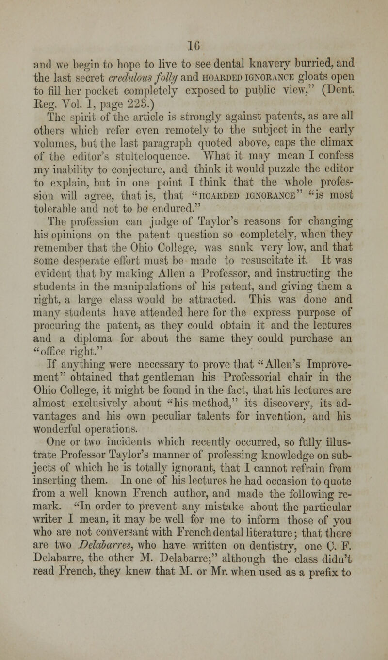 1G and we begin to hope to live to see dental knavery burried, and the last secret credulous foil>/ and hoarded ignorance gloats open to fill her pocket completely exposed to public view, (Dent. Reg. Vol. 1, page 223.) The spirit of the article is strongly against patents, as are all others which refer even remotely to the subject in the early volumes, but the last paragraph quoted above, caps the climax of the editor's stulteloquence. What it may mean I confess my inability to conjecture, and think it would puzzle the editor to explain, but in one point I think that the whole profes- sion will agree, that is, that hoarded ignorance is most tolerable and not to be endured. The profession can judge of Taylor's reasons for changing his opinions on the patent question so completely, when they remember that the Ohio College, Avas sunk very low, and that some desperate effort must be made to resuscitate it. It was evident that by making Allen a Professor, and instructing the students in the manipulations of his patent, and giving them a right, a large class would be attracted. This was done and m my students have attended here for the express purpose of procuring the patent, as they could obtain it and the lectures and a diploma for about the same they could purchase an office right. If anything were necessary to prove that Allen's Improve- ment obtained that gentleman his Professorial chair in the Ohio College, it might be found in the fact, that his lectures are almost exclusively about his method, its discovery, its ad- vantages and his own peculiar talents for invention, and his wonderful operations. One or two incidents which recently occurred, so fully illus- trate Professor Taylor's manner of professing knowledge on sub- jects of which he is totally ignorant, that I cannot refrain from inserting them. In one of his lectures he had occasion to quote from a well known French author, and made the following re- mark. In order to prevent any mistake about the particular writer I mean, it may be well for me to inform those of you who are not conversant with French dental literature; that there are two Delabarres, who have written on dentistry, one 0- F. Delabarre, the other M. Delabarre; although the class didn't read French, they knew that M. or Mr. when used as a prefix to