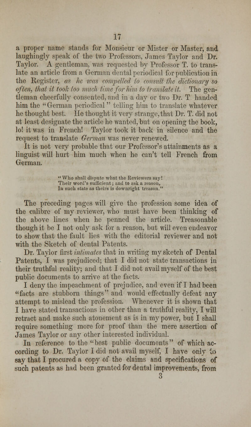 a proper name stands for Monsieur or Mister or Master, and laughingly speak of the two Professors, James Taylor and Dr. Taylor. A gentleman, was requested by Professor T. to trans- late an article from a German dental periodical for publication in the Register, as he teas compelled lo consult the dictionary so often, that it toolc too much time for him to translate it. The gen- tleman cheerfully consented, and in a day or two Dr. T. handed him the German periodical telling him to translate whatever he thought best. lie thought it very strange, that Dr. T. did not at least designate the article he wanted, but on opening the book, lo! it was in French! Taylor took it back in silence and the request to translate German was never renewed. It is not very probable that our Professor's attainments as a linguist will hurt him much when he can't tell French from German.  Who shall dispute what the Reviewers say! Their word's sufficient; and to ask a reason, In such state as theirs is downright treason. The preceding pages will give the profession some idea of the calibre of my reviewer, who must have been thinking of the above lines when he penned the article. Treasonable though it be I not only ask for a reason, but will even endeavor to show that the fault lies with the editorial reviewer and not with the Sketch of dental Patents. Dr. Taylor first intimates that in writing my sketch of Dental Patents, I was prejudiced; that I did not state transactions in their truthful reality; and that I did not avail myself of the best public documents to arrive at the facts. I deny the impeachment of prejudice, and even if I had been facts are stubborn things and would effectually defeat any attempt to mislead the profession. Whenever it is shown that I have stated transactions in other than a truthful reality, I will retract and make such atonement as is in my power, but I shall require something more for proof than the mere assertion of James Taylor or any other interested individual. In reference to the best public documents of which ac- cording to Dr. Taylor I did not avail myself, I have only io say that I procured a copy of the claims and specifications of such patents as had been granted for dental improvements, from 3