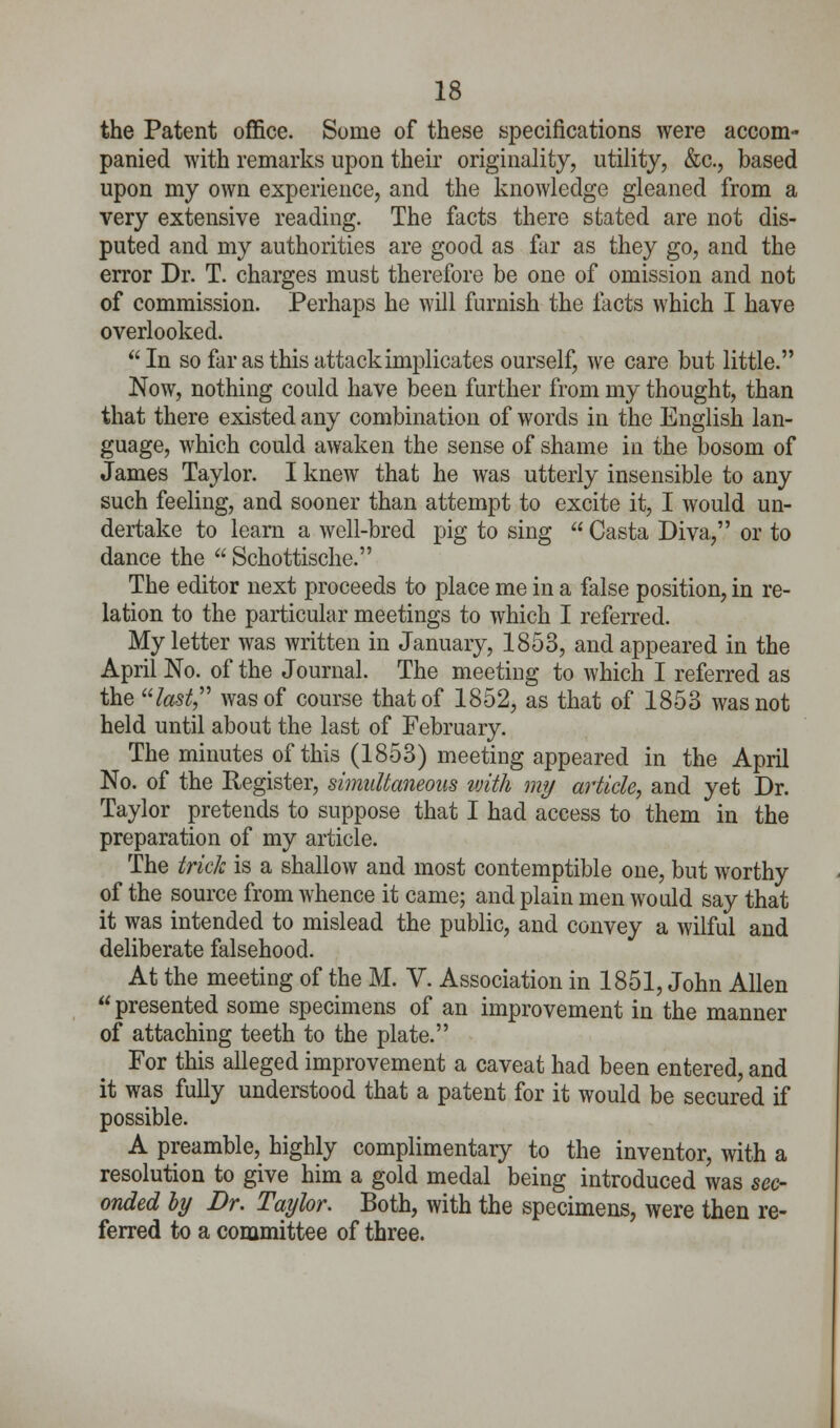 the Patent office. Some of these specifications were accom- panied with remarks upon their originality, utility, &c, based upon my own experience, and the knowledge gleaned from a very extensive reading. The facts there stated are not dis- puted and my authorities are good as far as they go, and the error Dr. T. charges must therefore be one of omission and not of commission. Perhaps he will furnish the facts which I have overlooked. In so far as this attack implicates ourself, we care but little. Now, nothing could have been further from my thought, than that there existed any combination of words in the English lan- guage, which could awaken the sense of shame in the bosom of James Taylor. I knew that he was utterly insensible to any such feeling, and sooner than attempt to excite it, I would un- dertake to learn a well-bred pig to sing  Casta Diva, or to dance the  Schottische. The editor next proceeds to place me in a false position, in re- lation to the particular meetings to which I referred. My letter was written in January, 1853, and appeared in the April No. of the Journal. The meeting to which I referred as the last was of course that of 1852, as that of 1853 was not held until about the last of February. The minutes of this (1853) meeting appeared in the April No. of the Register, simultaneous with my article, and yet Dr. Taylor pretends to suppose that I had access to them in the preparation of my article. The trick is a shallow and most contemptible one, but worthy of the source from whence it came; and plain men would say that it was intended to mislead the public, and convey a wilful and deliberate falsehood. At the meeting of the M. V. Association in 1851, John Allen  presented some specimens of an improvement in the manner of attaching teeth to the plate. For this alleged improvement a caveat had been entered, and it was fully understood that a patent for it would be secured if possible. A preamble, highly complimentary to the inventor, with a resolution to give him a gold medal being introduced was sec- onded by Dr. Taylor. Both, with the specimens, were then re- ferred to a committee of three.