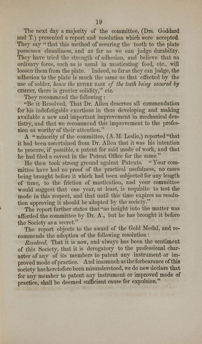 The next day a majority of the committee, (Drs. Goddard and T.) presented a report and resolution which were accepted. They say  that this method of securing the tooth to the plate possesses cleanliness, and as far as we can judge durability. They have tried the strength of adhesion, and believe that no ordinary force, such as is usual in masticating food, etc., will loosen them from the plate. Indeed, so far as they can judge, the adhesion to the plate is much the same as that effected by the use of solder, hence the entire base of the teeth being secured by cement, there is greater solidity, etc. They recommend the following : Be it Resolved, That Dr. Allen deserves all commendation for his indefatigable exertions in thus developing and making available a new and important improvement in mechanical den- tistry, and that we recommend this improvement to the profes- sion as worthy of their attention. A minority of the committee, (A.M. Leslie,) reported that it had been ascertained from Dr. Allen that it was his intention to procure, if possible, a patent for said mode of work, and that he had filed a caveat in the Patent Office for the same. He then took strong ground against Patents.  Your com- mittee have had no proof of the practical usefulness, no cases being brought before it which had been subjected for any length of time, to the friction of mastication, and your committee would suggest that one year, at least, is requisite to test the mode in this respect, and that until this time expires no resolu- tion approving it should be adopted by the society. The report further states that no insight into the matter was afforded the committee by Dr. A., but he has brought it before the Society as a secret. The report objects to the award of the Gold Medal, and re- commends the adoption of the following resolution : Resolved, That it is now, and always has been the sentiment of this Society, that it is derogatory to the professional char- acter of any of its members to patent any instrument or im- proved mode of practice. And inasmuch as the forbearance of this society has heretofore been misunderstood, we do now declare that for any member to patent any instrument or improved mode of practice, shall be deemed sufficient cause for expulsion.