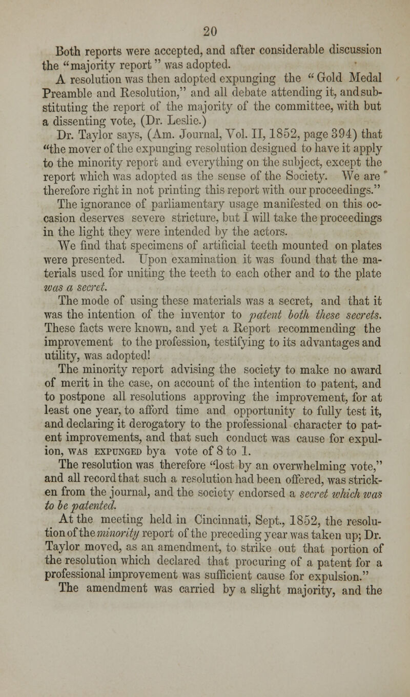 Both reports were accepted, and after considerable discussion the majority report was adopted. A resolution was then adopted expunging the  Gold Medal Preamble and Resolution, and all debate attending it, and sub- stituting the report of the majority of the committee, with but a dissenting vote, (Dr. Leslie.) Dr. Taylor says, (Am. Journal, Vol. II, 1852, page 394) that the mover of the expunging resolution designed to have it apply to the minority report and everything on the subject, except the report which Avas adopted as the sense of the Society. We are * therefore right in not printing this report with our proceedings. The ignorance of parliamentary usage manifested on this oc- casion deserves severe stricture, but I will take the proceedings in the light they were intended by the actors. We find that specimens of artificial teeth mounted on plates were presented. Upon examination it was found that the ma- terials used for uniting the teeth to each other and to the plate was a secret. The mode of using these materials was a secret, and that it was the intention of the inventor to patent both these secrets. These facts were known, and yet a Report recommending the improvement to the profession, testifying to its advantages and utility, was adopted! The minority report advising the society to make no award of merit in the case, on account of the intention to patent, and to postpone all resolutions approving the improvement, for at least one year, to afford time and opportunity to fully test it, and declaring it derogatory to the professional character to pat- ent improvements, and that such conduct was cause for expul- ion, was expunged by a vote of 8 to 1. The resolution was therefore lost by an overwhelming vote, and all record that such a resolution had been offered, was strick- en from the journal, and the society endorsed a secret which was to be patented. ( At the meeting held in Cincinnati, Sept., 1852, the resolu- tion of the minority report of the preceding year was taken up; Dr. Taylor moved, as an amendment, to strike out that portion of the resolution which declared that procuring of a patent for a professional improvement was sufficient cause for expulsion. The amendment was carried by a slight majority, and the