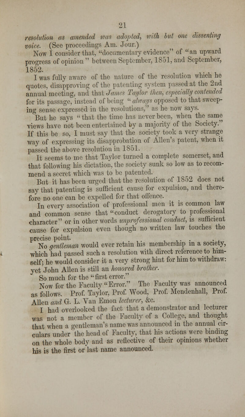 resolution as amended was adopted, with but one dissenting voice. (See proceedings Am. Jour.) Now I consider that, documentary evidence of an upward progress of opinion  between September, 1851, and September, 1852- I was fully aware of the nature of the resolution which he quotes, disapproving of the patenting system passed at the 2nd annual meeting, and that James Taylor then, especially contended for its passage, instead of being  always opposed to that sweep- ing sense expressed in the resolutions, as he now says. But he says that the time has never been, when the same views have not been entertained by a majority of the Society. If this be so, I must say that the society took a very strange way of expressing its disapprobation of Allen's patent, when it passed the above resolution in 1851. It seems to me that Taylor turned a complete somerset, and that following his dictation, the society sunk so low as to recom- mend a secret which was to be patented. But it has been urged that the resolution of 1852 does not say that patenting is sufficient cause for expulsion, and there- fore no one can be expelled for that offence. In every association of professional men it is common law and common sense that conduct derogatory to professional character or in other words unprofessional conduct, is sufficient cause for expulsion even though no written law touches the precise point. .... . , No gentleman would ever retain his membership in a society, which had passed such a resolution with direct reference to him- self; he would consider it a very strong hint for him to withdraw: yet John Allen is still an honored brother. So much for the  first error. Now for the Faculty Error. The Faculty was announced as follows. Prof. Taylor, Prof. Wood, Prof. Mendenhall, Prof. Allen and Gr. L. Van Emon lecturer, &c. I had overlooked the fact that a demonstrator and lecturer was not a member of the Faculty of a College, and thought that when a gentleman's name was announced in the annual cir- culars under the head of Faculty, that his actions were binding on the whole body and as reflective of their opinions whether his is the first or last name announced.