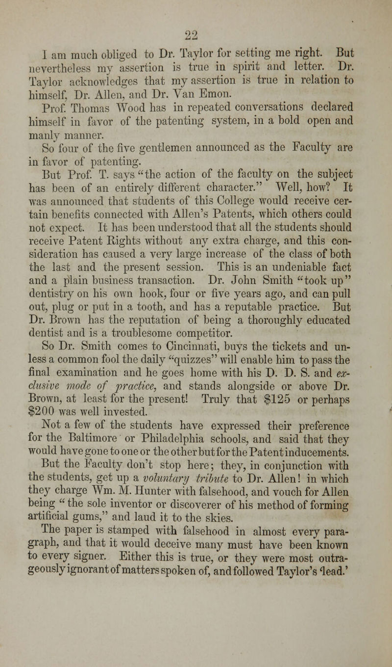 1 am much obliged to Dr. Taylor for setting me right. But nevertheless my assertion is true in spirit and letter. Dr. Taylor acknowledges that my assertion is true in relation to himself. Dr. Allen, and Dr. Van Emon. Prof. Thomas Wood has in repeated conversations declared himself in favor of the patenting system, in a bold open and manly manner. So four of the five gentlemen announced as the Faculty are in favor of patenting. But Prof. T. says the action of the faculty on the subject has been of an entirely different character. Well, how? It was announced that students of this College would receive cer- tain benefits connected with Allen's Patents, which others could not expect. It has been understood that all the students should receive Patent Bights without any extra charge, and this con- sideration has caused a very large increase of the class of both the last and the present session. This is an undeniable fact and a plain business transaction. Dr. John Smith took up dentistry on his own hook, four or five years ago, and can pull out, plug or put in a tooth, and has a reputable practice. But Dr. Brown has the reputation of being a thoroughly educated dentist and is a troublesome competitor. So Dr. Smith comes to Cincinnati, buys the tickets and un- less a common fool the daily quizzes will enable him to pass the final examination and he goes home with his D. D. S. and ex- clusive mode of practice, and stands alongside or above Dr. Brown, at least for the present! Truly that $125 or perhaps $200 was well invested. Not a few of the students have expressed their preference for the Baltimore or Philadelphia schools, and said that they would have gone to one or the other but for the Patent inducements. But the Faculty don't stop here; they, in conjunction with the students, get up a voluntary tribute to Dr. Allen! in which they charge Wm. M. Hunter with falsehood, and vouch for Allen being  the sole inventor or discoverer of his method of forming artificial gums, and laud it to the skies. The paper is stamped with falsehood in almost every para- graph, and that it would deceive many must have been known to every signer. Either this is true, or they were most outra- geously ignorant of matters spoken of, and followed Taylor's 'lead.'