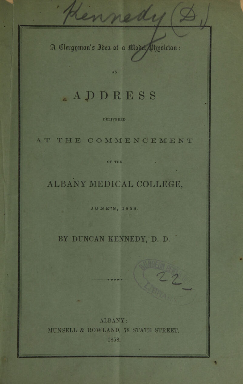 /KjLv\ 21 (Ulevcpjman's ifoea of a iHojfcd/lpljgsirian: ADDRESS DELIVERED AT THE COMMENCEMENT ALBANY MEDICAL COLLEGE, JUIE'8, 1858. BY DUNCAN KENNEDY, D. D. 4^ ALBANY: MUNSELL & ROWLAND, 78 STATE STREET. 1858.