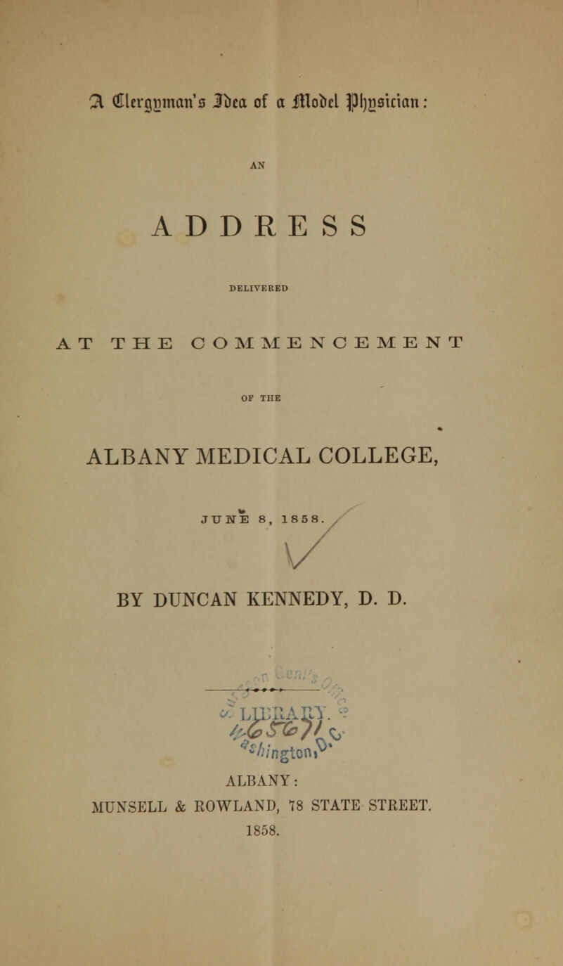 3, flUergtimcm's Jbca of a JiloM JJl^sician: AN ADDRESS DELIVERED AT THE COMMENCEMENT ALBANY MEDICAL COLLEGE, JUNE 8, 1858. BY DUNCAN KENNEDY, D. D. -«-♦-»«-» <;/ngtonP% ALBANY: MUNSELL & ROWLAND, 18 STATE STREET. 1858.