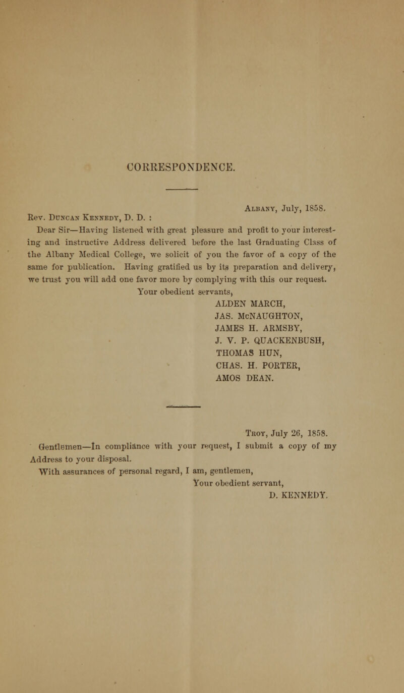 CORRESPONDENCE. Albany, July, 1858. Rev. Duncan Kennedy, D. D. : Dear Sir—Having listened with great pleasure and profit to your interest- ing and instinctive Address delivered before the last Graduating Class of the Albany Medical College, we solicit of yon the favor of a copy of the same for publication. Having gratified us by its preparation and delivery, we trust you will add one favor more by complying with this our request. Your obedient servants, ALDEN MARCH, JAS. McNAUGHTON, JAMES H. ARMSBY, J. V. P. QUACKENBUSH, THOMAS HUN, CHAS. H. PORTER, AMOS DEAN. Tuoy, July 26, 1858. Gentlemen—In compliance with your request, I submit a copy of my Address to your disposal. With assurances of personal regard, I am, gentlemen, Your obedient servant, D. KENNEDY.