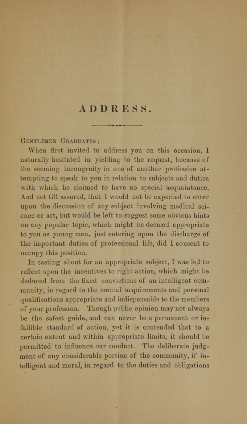 ADDRESS. Gentlemen Graduates: When first invited to address you on this occasion, I naturally hesitated in yielding to the request, because of the seeming incongruity in one of another profession at- tempting to speak to you in relation to subjects and duties with which he claimed to have no special acquaintance. And not till assured, that I would not be expected to enter upon the discussion of any subject involving medical sci- ence or art, but would be left to suggest some obvious hints on any popular topic, which might be deemed appropriate to you as young men, just entering upon the discharge of the important duties of professional life, did I consent to occupy this position. In casting about for an appropriate subject, I was led to reflect upon the incentives to right action, which might be deduced from the fixed conviclions of an intelligent com- munity, in regard to the mental acquirements and personal qualifications appropriate and indispensable to the members of your profession. Though public opinion may not always be the safest guide, and can never be a permanent or in- fallible standard of action, yet it is contended that to a certain extent and within appropriate limits, it should be permitted to influence our conduct. The deliberate judg- ment of any considerable portion of the community, if in- telligent and moral, in regard to the duties and obligations