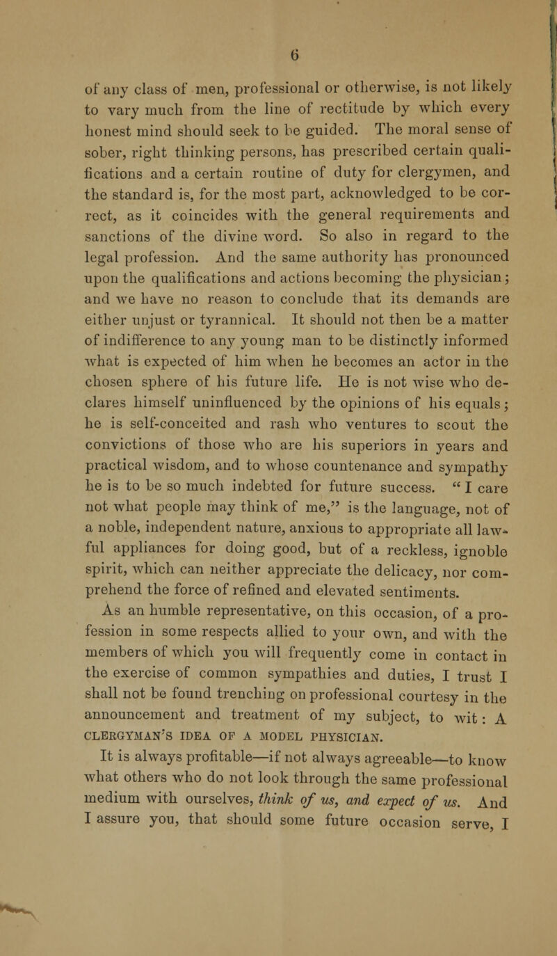 of any class of men, professional or otherwise, is not likely to vary much from the line of rectitude by which every honest mind should seek to be guided. The moral sense of sober, right thinking persons, has prescribed certain quali- fications and a certain routine of duty for clergymen, and the standard is, for the most part, acknowledged to be cor- rect, as it coincides with the general requirements and sanctions of the divine word. So also in regard to the legal profession. And the same authority has pronounced upon the qualifications and actions becoming the physician; and Ave have no reason to conclude that its demands are either unjust or tyrannical. It should not then be a matter of indifference to any young man to be distinctly informed what is expected of him when he becomes an actor in the chosen sphere of his future life. He is not wise who de- clares himself uninfluenced by the opinions of his equals ; he is self-conceited and rash who ventures to scout the convictions of those who are his superiors in years and practical wisdom, and to whose countenance and sympathy he is to be so much indebted for future success. I care not what people may think of me, is the language, not of a noble, independent nature, anxious to appropriate all law- ful appliances for doing good, but of a reckless, ignoble spirit, which can neither appreciate the delicacy, nor com- prehend the force of refined and elevated sentiments. As an humble representative, on this occasion, of a pro- fession in some respects allied to your own, and with the members of which you will frequently come in contact in the exercise of common sympathies and duties, I trust I shall not be found trenching on professional courtesy in the announcement and treatment of my subject, to wit: A clergyman's idea of a model physician. It is always profitable—if not always agreeable—to know what others who do not look through the same professional medium with ourselves, think of us, and expect of us. And I assure you, that should some future occasion serve I