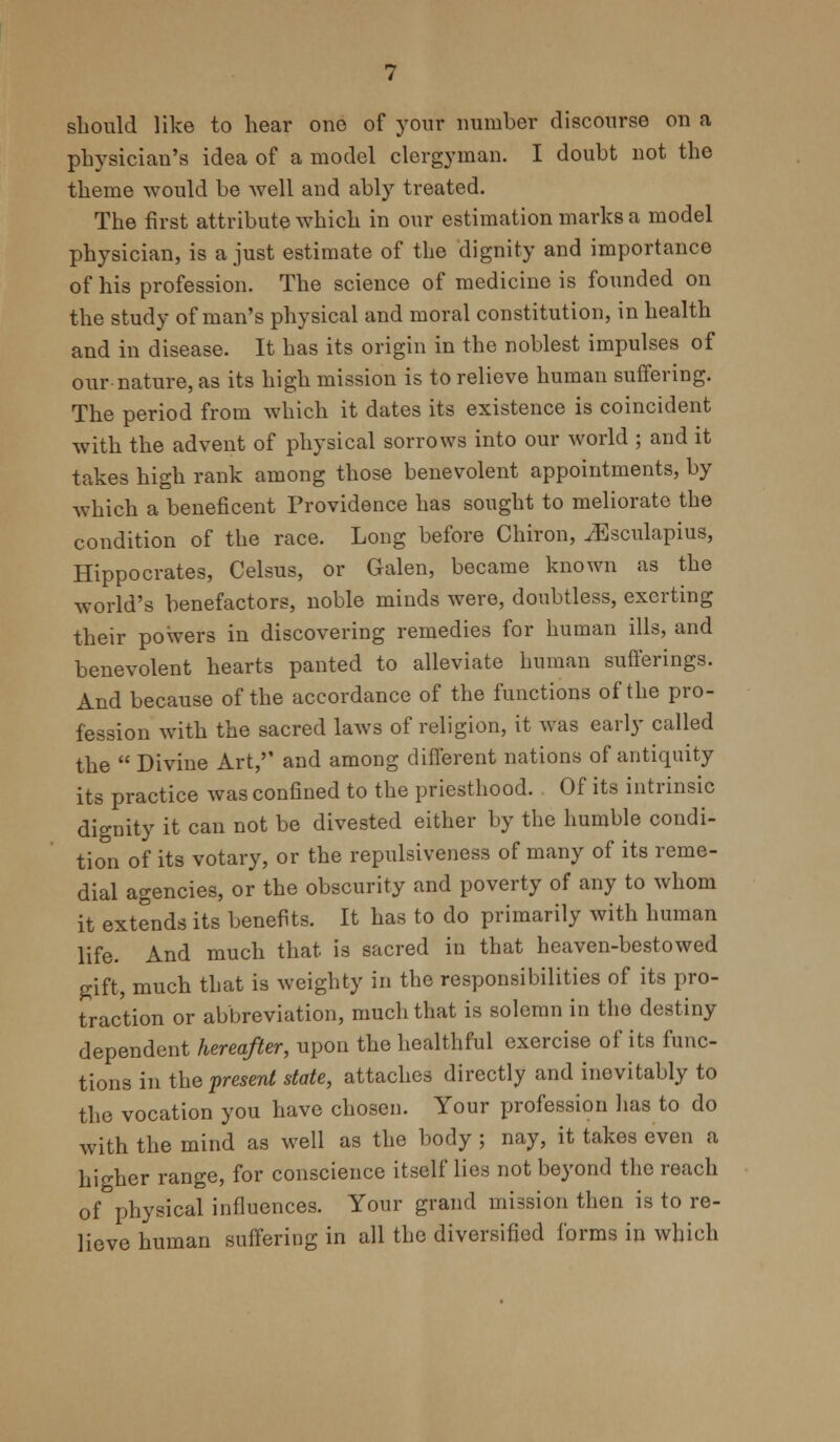 should like to hear one of your number discourse on a physician's idea of a model clergyman. I doubt not the theme would be well and ably treated. The first attribute which in our estimation marks a model physician, is a just estimate of the dignity and importance of his profession. The science of medicine is founded on the study of man's physical and moral constitution, in health and in disease. It has its origin in the noblest impulses of our nature, as its high mission is to relieve human suffering. The period from which it dates its existence is coincident with the advent of physical sorrows into our world ; and it takes high rank among those benevolent appointments, by which a beneficent Providence has sought to meliorate the condition of the race. Long before Chiron, ^Esculapius, Hippocrates, Celsus, or Galen, became known as the world's benefactors, noble minds were, doubtless, exerting their powers in discovering remedies for human ills, and benevolent hearts panted to alleviate human sufferings. And because of the accordance of the functions of the pro- fession with the sacred laws of religion, it was early called the  Divine Art,'' and among different nations of antiquity its practice was confined to the priesthood. Of its intrinsic dignity it can not be divested either by the humble condi- tion of its votary, or the repulsiveness of many of its reme- dial agencies, or the obscurity and poverty of any to whom it extends its benefits. It has to do primarily with human life. And much that is sacred in that heaven-bestowed gift, much that is weighty in the responsibilities of its pro- traction or abbreviation, much that is solemn in the destiny dependent hereafter, upon the healthful exercise of its func- tions in the present state, attaches directly and inovitably to the vocation you have chosen. Your profession has to do with the mind as well as the body ; nay, it takes even a higher range, for conscience itself lies not beyond the reach of physical influences. Your grand mission then is to re- lieve human suffering in all the diversified forms in which