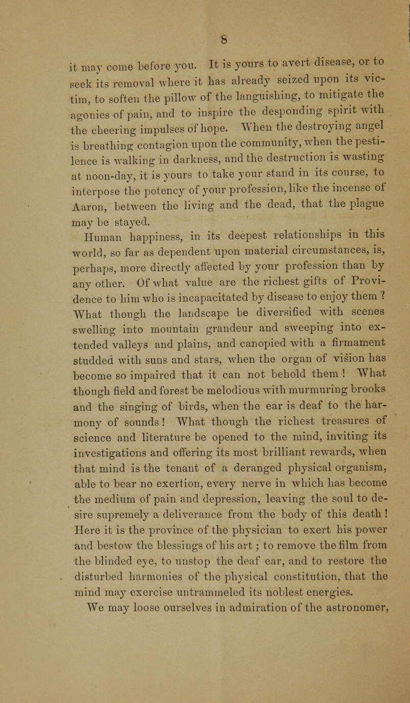 s it may come before you. It is yours to avert disease, or to seek its removal where it has already seized upon its vic- tim, to soften the pillow of the languishing, to mitigate the agonies of pain, and to inspire the desponding spirit with the cheering impulses of hope. When the destroying angel is breathing contagion upon the community, when the pesti- lence is walking in darkness, and the destruction is wasting at noon-day, it is yours to take your stand in its course, to interpose the potency of your profession, like the incense of Aaron, between the living and the dead, that the plague may be stayed. Human happiness, in its deepest relationships in this world, so far as dependent upon material circumstances, is, perhaps, more directly affected by your profession than by any other. Of what value are the richest gifts of Provi- dence to him who is incapacitated by disease to enjoy them 1 What though the landscape be diversified with scenes swelling into mountain grandeur and sweeping into ex- tended valleys and plains, and canopied with a firmament studded with suns and stars, when the organ of vision has become so impaired that it can not behold them ! What though field and forest be melodious with murmuring brooks and the singing of birds, when the ear is deaf to the har- mony of sounds ! What though the richest treasures of science and literature be opened to the mind, inviting its investigations and offering its most brilliant rewards, when that mind is the tenant of a deranged physical organism, able to bear no exertion, every nerve in which has become the medium of pain and depression, leaving the soul to de- sire supremely a deliverance from the body of this death ! Here it is the province of the physician to exert his power and bestow the blessings of his art; to remove the film from the blinded eye, to unstop the deaf ear, and to restore the disturbed harmonies of the physical constitution, that the mind ma}r exercise untrammeled its noblest energies. We may loose ourselves in admiration of the astronomer,