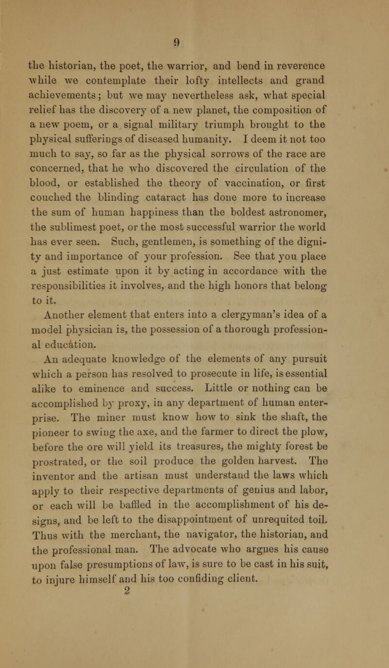 the historian, the poet, the warrior, and bend in reverence while we contemplate their lofty intellects and grand achievements; but we may nevertheless ask, what special relief has the discovery of a new planet, the composition of a new poem, or a signal military triumph brought to the physical sufferings of diseased humanity. I deem it not too much to say, so far as the physical sorrows of the race are concerned, that he who discovered the circulation of the blood, or established the theory of vaccination, or first couched the blinding cataract has done more to increase the sum of human happiness than the boldest astronomer, the sublimest poet, or the most successful warrior the world has ever seen. Such, gentlemen, is something of the digni- ty and importance of your profession. See that you place a just estimate upon it by acting in accordance with the responsibilities it involves, and the high honors that belong to it. Another element that enters into a clergyman's idea of a model physician is, the possession of a thorough profession- al education. An adequate knowledge of the elements of any pursuit which a person has resolved to prosecute in life, is essential alike to eminence and success. Little or nothing can be accomplished by proxy, in any department of human enter- prise. The miner must know how to sink the shaft, the pioneer to swing the axe, and the farmer to direct the plow, before the ore will yield its treasures, the mighty forest be prostrated, or the soil produce the golden harvest. The inventor and the artisan must understand the laws which apply to their respective departments of genius and labor, or each will be baffled in the accomplishment of his de- signs, and be left to the disappointment of unrequited toil. Thus with the merchant, the navigator, the historian, and the professional man. The advocate who argues his cause upon false presumptions of law, is sure to be cast in his suit, to injure himself and his too confiding client.
