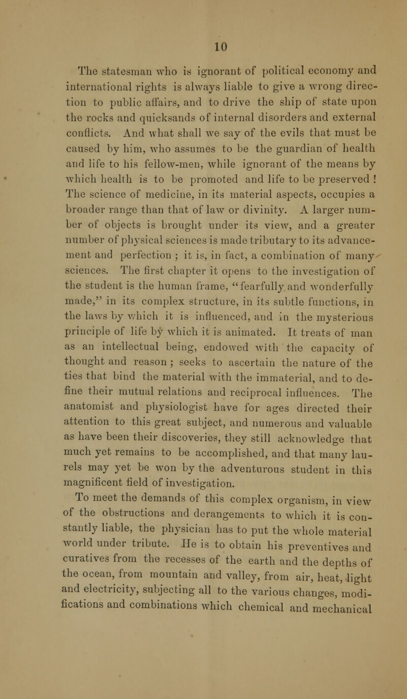 The statesman who is ignorant of political economy and international rights is always liable to give a wrong direc- tion to public affairs, and to drive the ship of state upon the rocks and quicksands of internal disorders and external conflicts. And what shall we say of the evils that must be caused by him, avIio assumes to be the guardian of health and life to his fellow-men, while ignorant of the means by which health is to be promoted and life to be preserved ! The science of medicine, in its material aspects, occupies a broader range than that of law or divinity. A larger num- ber of objects is brought under its view, and a greater number of physical sciences is made tributary to its advance- ment and perfection ; it is, in fact, a combination of many- sciences. The first chapter it opens to the investigation of the student is the human frame, fearfully and wonderfully made, in its complex structure, in its subtle functions, in the laws by which it is influenced, and in the mysterious principle of life by which it is animated. It treats of man as an intellectual being, endowed with the capacity of thought and reason ; seeks to ascertain the nature of the ties that bind the material with the immaterial, and to de- fine their mutual relations and reciprocal influences. The anatomist and physiologist have for ages directed their attention to this great subject, and numerous and valuable as have been their discoveries, they still acknowledge that much yet remains to be accomplished, and that many lau- rels may yet be won by the adventurous student in this magnificent field of investigation. To meet the demands of this complex organism, in view of the obstructions and derangements to which it is con- stantly liable, the physician has to put the whole material world under tribute. He is to obtain his preventives and curatives from the recesses of the earth and the depths of the ocean, from mountain and valley, from air, heat, light and electricity, subjecting all to the various changes, modi- fications and combinations which chemical and mechanical