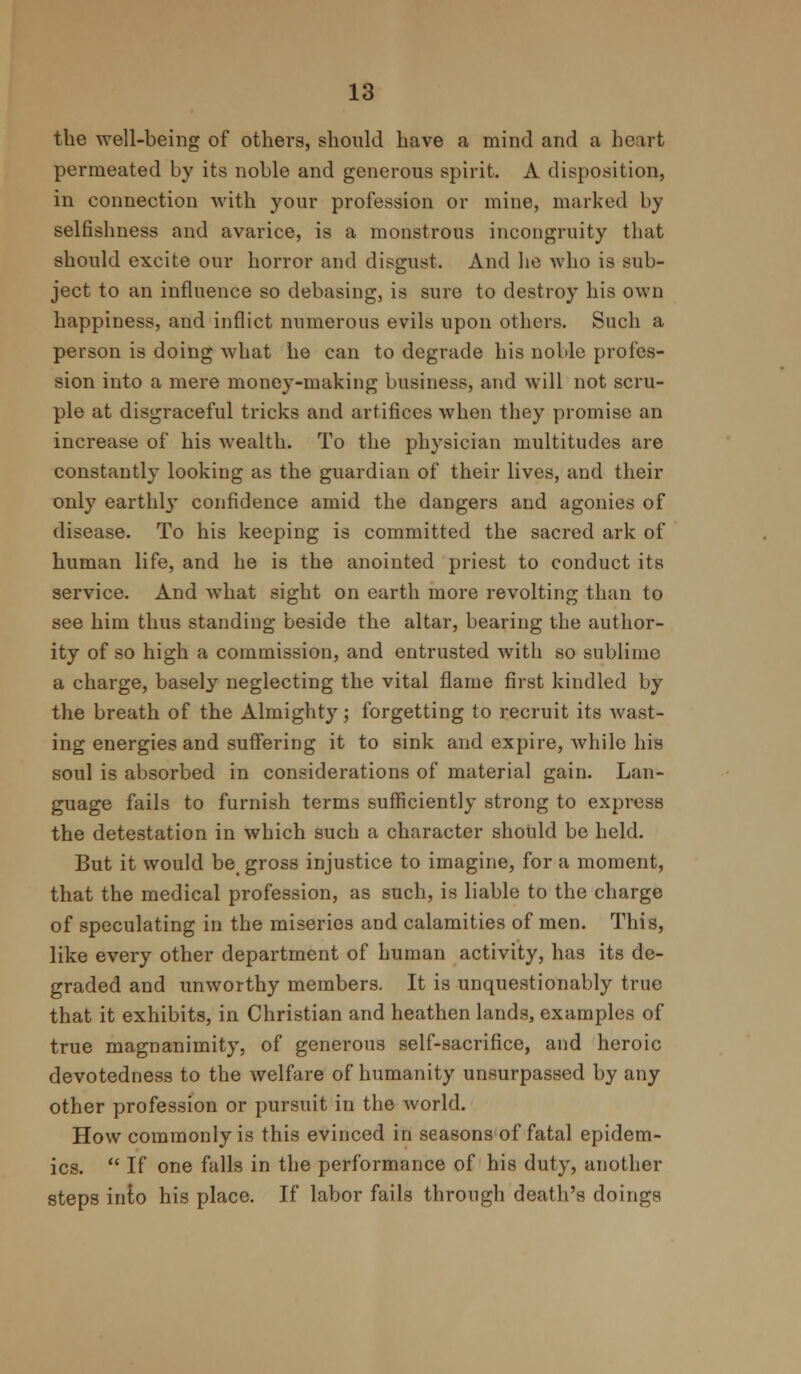 the well-being of others, should have a mind and a heart permeated by its noble and generous spirit. A disposition, in connection with your profession or mine, marked by selfishness and avarice, is a monstrous incongruity that should excite our horror and disgust. And he who is sub- ject to an influence so debasing, is sure to destroy his own happiness, and inflict numerous evils upon others. Such a person is doing what he can to degrade his noble profes- sion into a mere money-making business, and will not scru- ple at disgraceful tricks and artifices when they promise an increase of his wealth. To the physician multitudes are constantly looking as the guardian of their lives, and their only earthly confidence amid the dangers and agonies of disease. To his keeping is committed the sacred ark of human life, and he is the anointed priest to conduct its service. And what sight on earth more revolting than to see him thus standing beside the altar, bearing the author- ity of so high a commission, and entrusted with so sublime a charge, basely neglecting the vital flame first kindled by the breath of the Almighty; forgetting to recruit its wast- ing energies and suffering it to sink and expire, while his soul is absorbed in considerations of material gain. Lan- guage fails to furnish terms sufficiently strong to express the detestation in which such a character should be held. But it would be gross injustice to imagine, for a moment, that the medical profession, as such, is liable to the charge of speculating in the miseries and calamities of men. This, like every other department of human activity, has its de- graded and unworthy members. It is unquestionably true that it exhibits, in Christian and heathen lands, examples of true magnanimity, of generous self-sacrifice, and heroic devotedness to the welfare of humanity unsurpassed by any other profession or pursuit in the world. How commonly is this evinced in seasons of fatal epidem- ics.  If one falls in the performance of his duty, another steps into his place. If labor fails through death's doings