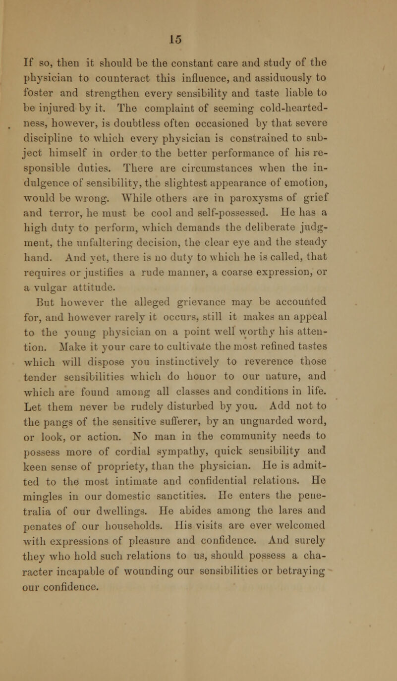 If so, then it should be the constant care and study of the physician to counteract this influence, and assiduously to foster and strengthen every sensibility and taste liable to be injured by it. The complaint of seeming cold-hearted- ness, however, is doubtless often occasioned by that severe discipline to which every physician is constrained to sub- ject himself in order to the better performance of his re- sponsible duties. There are circumstances when the in- dulgence of sensibility, the slightest appearance of emotion, would be wrong. While others are in paroxysms of grief and terror, he must be cool and self-possessed. He has a high duty to perform, which demands the deliberate judg- ment, the unfaltering decision, the clear eye and the steady hand. And yet, there is no duty to which he is called, that requires or justifies a rude manner, a coarse expression, or a vulgar attitude. But however the alleged grievance may be accounted for, and however rarely it occurs, still it makes an appeal to the young physician on a point well worthy his atten- tion. Make it your care to cultivate the most refined tastes which will dispose you instinctively to reverence those tender sensibilities which do honor to our nature, and which are found among all classes and conditions in life. Let them never be rudely disturbed by you. Add not to the pangs of the sensitive sufferer, by an unguarded word, or look, or action. No man in the community needs to possess more of cordial sympathy, quick sensibility and keen sense of propriety, than the physician. He is admit- ted to the most intimate and confidential relations. lie mingles in our domestic sanctities, lie enters the pene- tralia of our dwellings. He abides among the lares and penates of our households. His visits are ever welcomed with expressions of pleasure and confidence. And surely they who hold such relations to us, should possess a cha- racter incapable of wounding our sensibilities or betraying our confidence.