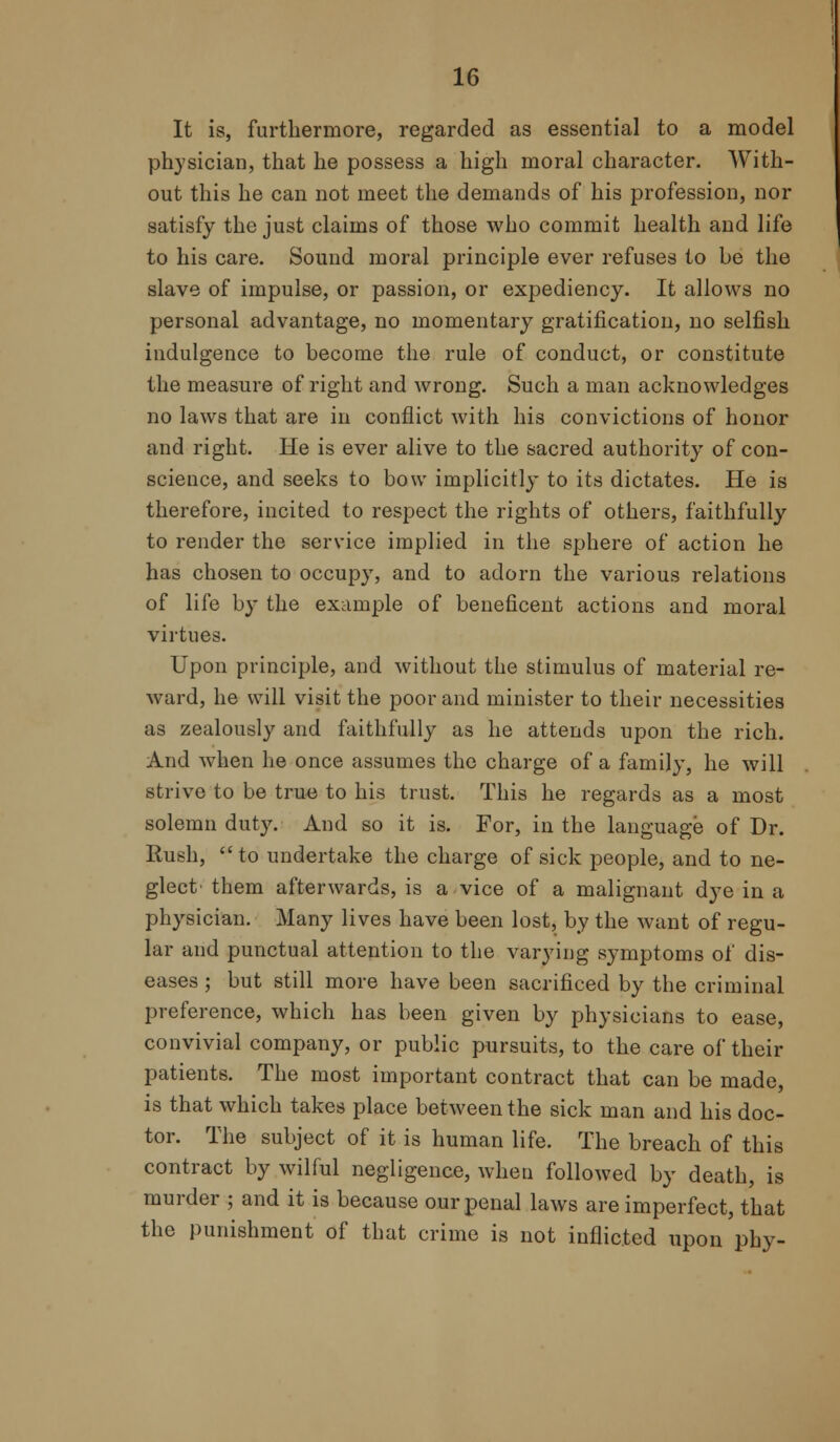 It is, furthermore, regarded as essential to a model physician, that he possess a high moral character. With- out this he can not meet the demands of his profession, nor satisfy the just claims of those who commit health and life to his care. Sound moral principle ever refuses to be the slave of impulse, or passion, or expediency. It allows no personal advantage, no momentary gratification, no selfish indulgence to become the rule of conduct, or constitute the measure of right and wrong. Such a man acknowledges no laws that are in conflict with his convictions of honor and right. He is ever alive to the sacred authority of con- science, and seeks to bow implicitly to its dictates. He is therefore, incited to respect the rights of others, faithfully to render the service implied in the sphere of action he has chosen to occupy, and to adorn the various relations of life by the example of beneficent actions and moral virtues. Upon principle, and without the stimulus of material re- ward, he will visit the poor and minister to their necessities as zealously and faithfully as he attends upon the rich. And when he once assumes the charge of a family, he will strive to be true to his trust. This he regards as a most solemn duty. And so it is. For, in the language of Dr. Rush,  to undertake the charge of sick people, and to ne- glect' them afterwards, is a vice of a malignant dye in a physician. Many lives have been lost, by the want of regu- lar and punctual attention to the varying symptoms of dis- eases ; but still more have been sacrificed by the criminal preference, which has been given by physicians to ease, convivial company, or public pursuits, to the care of their patients. The most important contract that can be made, is that which takes place between the sick man and his doc- tor. The subject of it is human life. The breach of this contract by wilful negligence, when followed by death, is murder ; and it is because our penal laws are imperfect, that the punishment of that crime is not inflicted upon phy-