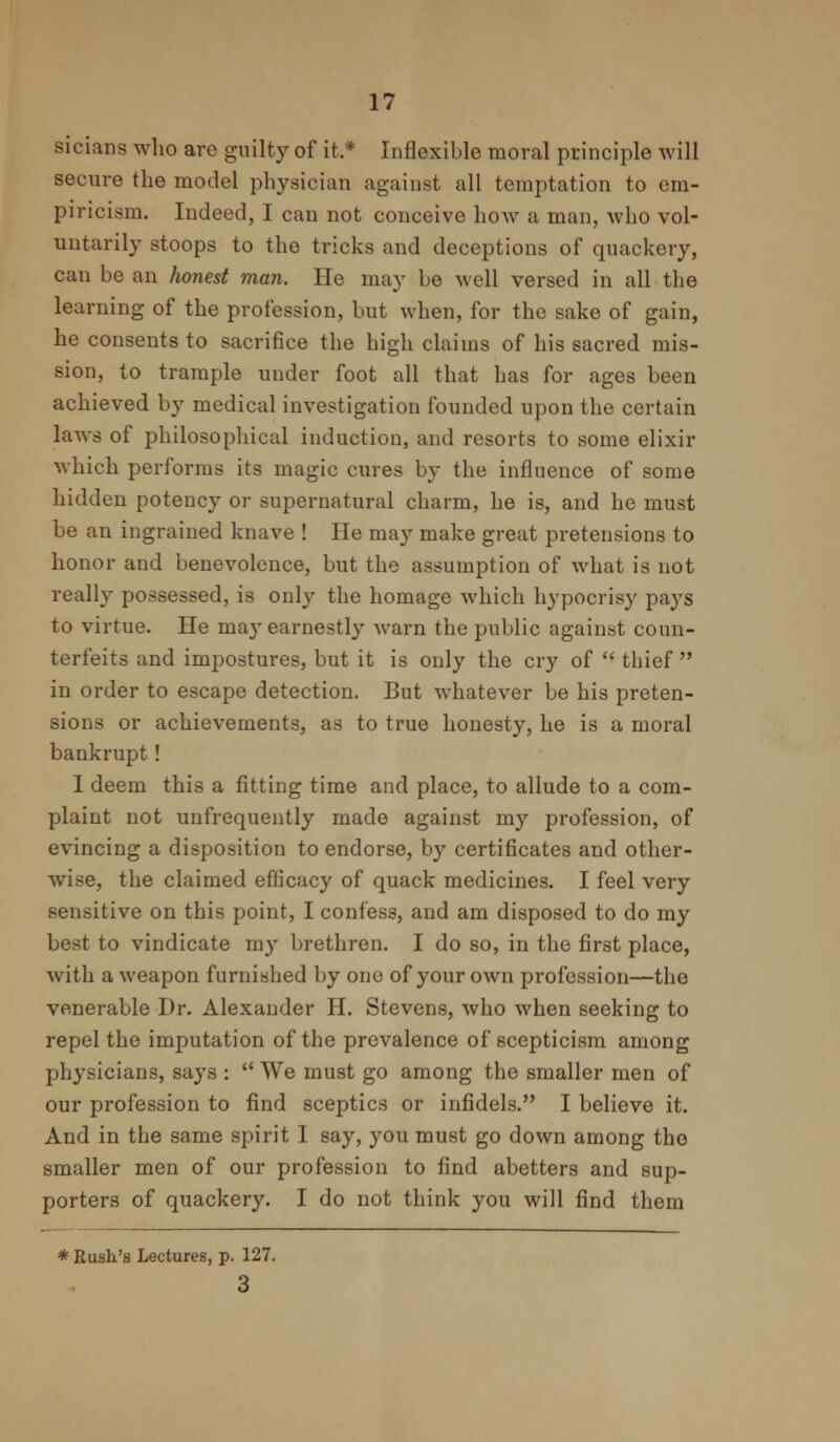 sieians who are guilty of it.* Inflexible moral principle will secure the model physician against all temptation to em- piricism. Indeed, I can not conceive how a man, who vol- untarily stoops to the tricks and deceptions of quackery, can be an honest man. He may be well versed in all the learning of the profession, but when, for the sake of gain, he consents to sacrifice the high claims of his sacred mis- sion, to trample under foot all that has for ages been achieved by medical investigation founded upon the certain laws of philosophical induction, and resorts to some elixir which performs its magic cures by the influence of some hidden potency or supernatural charm, he is, and he must be an ingrained knave ! He may make great pretensions to honor and benevolence, but the assumption of what is not really possessed, is only the homage which hypocrisy pays to virtue. He ma}r earnestly warn the public against coun- terfeits and impostures, but it is only the cry of  thief  in order to escape detection. But whatever be his preten- sions or achievements, as to true honesty, he is a moral bankrupt! 1 deem this a fitting time and place, to allude to a com- plaint not unfrequently made against my profession, of evincing a disposition to endorse, by certificates and other- wise, the claimed efficacy of quack medicines. I feel very sensitive on this point, I confess, and am disposed to do my best to vindicate my brethren. I do so, in the first place, with a weapon furnished by one of your own profession—the venerable Dr. Alexander H. Stevens, who when seeking to repel the imputation of the prevalence of scepticism among physicians, says :  We must go among the smaller men of our profession to find sceptics or infidels. I believe it. And in the same spirit I say, you must go down among the smaller men of our profession to find abetters and sup- porters of quackery. I do not think you will find them * Rush's Lectures, p. 127. 3
