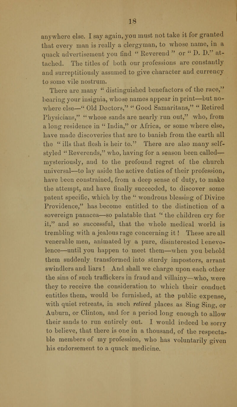 anywhere else. I say again, you must not take it for granted that every man is really a clergyman, to whose name, in a quack advertisement you find  Reverend  or  D. D. at- tached. The titles of both our professions are constantly and surreptitiously assumed to give character and currency to some vile nostrum. There are many  distinguished benefactors of the race, bearing your insignia, whose names appear in print—but no- where else— Old Doctors,  Good Samaritans,  Retired Physicians, whose sands are nearly run out, who, from a long residence in  India, or Africa, or some where else, have made discoveries that are to banish from the earth all the  ills that flesh is heir to. There are also many self- styled Reverends, who, having for a season been called— mysteriously, and to the profound regret of the church universal—to lay aside the active duties of their profession, have been constrained, from a deep sense of duty, to make the attempt, and have finally succeeded, to discover some patent specific, which by the  wondrous blessing of Divine Providence, has become entitled to the distinction of a sovereign panacea—so palatable that  the children cry for it, and so successful, that the Avhole medical world is trembling with a jealous rage concerning it! These are all venerable men, animated by a pure, disinterested benevo- lence—until you happen to meet them—when you behold them suddenly transformed into sturdy impostors, arrant swindlers and liars ! And shall we charge upon each other the sins of such traffickers in fraud and villainy—who, Avere they to receive the consideration to which their conduct entitles them, would be furnished, at the public expense, with quiet retreats, in such retired places as Sing Sing, or Auburn, or Clinton, and for a period long enough to allow their sands to run entirely out. I would indeed be sorry to believe, that there is one in a thousand, of the respecta- ble members of my profession, who has voluntarily given his endorsement to a quack medicine.