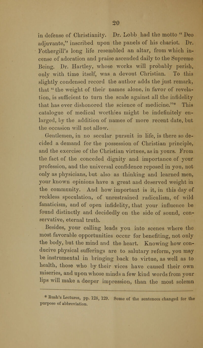 in defense of Christianity. Dr. Lobb had the motto  Deo adjuvante, inscribed upon the panels of his chariot. Dr. Fothergill's long life resembled an altar, from which in- cense of adoration and praise ascended daily to the Supreme Being. Dr. Hartley, whose works will probably perish, only with time itself, was a devout Christian. To this slightly condensed record the author adds the just remark, that  the weight of their names alone, in favor of revela- tion, is sufficient to turn the scale against all the infidelity that has ever dishonored the science of medicine.* This catalogue of medical worthies might be indefinitely en- larged, by the addition of names of more recent date, but the occasion will not allow. Gentlemen, in no secular pursuit in life, is there so de- cided a demand for the possession of Christian principle, and the exercise of the Christian virtues, as in yours. From the fact of the conceded dignity and importance of your profession, and the universal confidence reposed in 3'ou, not only as physicians, but also as thinking and learned men, your known opinions have a great and deserved weight in the community. And how important is it, in this day of reckless speculation, of unrestrained radicalism, of wild fanaticism, and of open infidelity, that your influence be found distinctly and decidedly on the side of sound, con- servative, eternal truth. Besides, your calling leads you into scenes where the most favorable opportunities occur for benefiting, not only the body, but the mind and the heart. Knowing how con- ducive physical sufferings are to salutary reform, you may be instrumental in bringing back to virtue, as well as to health, those who by their vices have caused their own miseries, and upon whose minds a few kind words from your lips will make a deeper impression, than the most solemn * Rush's Lectures, pp. 128, 129. Some of the sentences changed for the purpose of abbreviation.