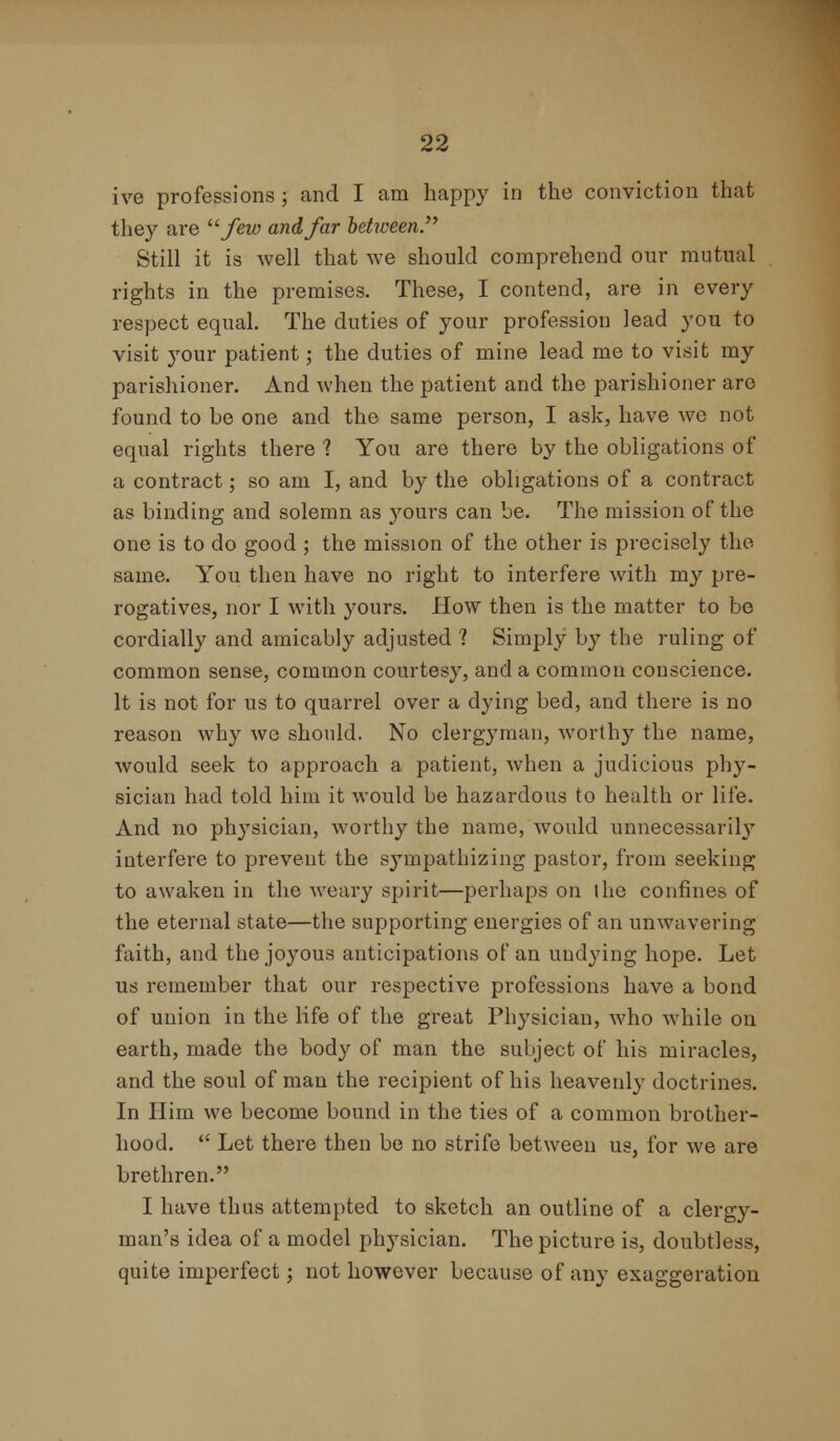 ive professions; and I am happy in the conviction that they are u few and,far hetween Still it is well that we should comprehend our mutual rights in the premises. These, I contend, are in every respect equal. The duties of your profession lead you to visit your patient; the duties of mine lead me to visit my parishioner. And when the patient and the parishioner are found to be one and the same person, I ask, have Ave not equal rights there ? You are there by the obligations of a contract; so am I, and by the obligations of a contract as binding and solemn as yours can be. The mission of the one is to do good ; the mission of the other is precisely the same. You then have no right to interfere with my pre- rogatives, nor I with yours. How then is the matter to be cordially and amicably adjusted ? Simply by the ruling of common sense, common courtesy, and a common conscience. It is not for us to quarrel over a dying bed, and there is no reason why we should. No clergyman, worthy the name, would seek to approach a patient, when a judicious phy- sician had told him it would be hazardous to health or life. And no physician, worthy the name, would unnecessarily interfere to prevent the sympathizing pastor, from seeking to awaken in the weary spirit—perhaps on (he confines of the eternal state—the supporting energies of an unwavering faith, and the joyous anticipations of an undying hope. Let us remember that our respective professions have a bond of union in the life of the great Physician, who while on earth, made the body of man the subject of his miracles, and the soul of man the recipient of his heavenly doctrines. In Him we become bound in the ties of a common brother- hood.  Let there then be no strife between us, for we are brethren. I have thus attempted to sketch an outline of a clergy- man's idea of a model physician. The picture is, doubtless, quite imperfect; not however because of any exaggeration