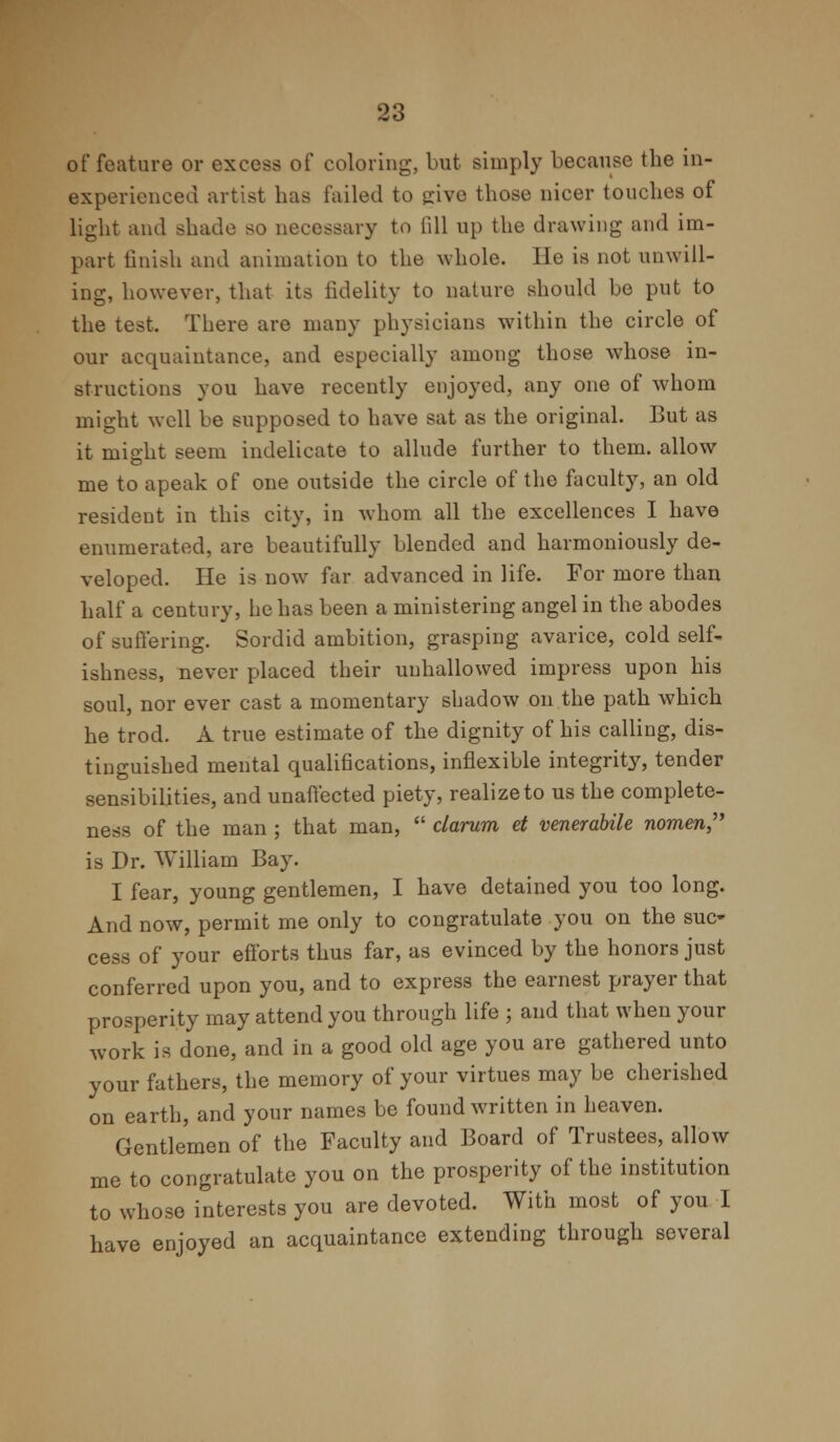 of feature or excess of coloring, but simply because the in- experienced artist has failed to give those nicer touches of light and shade so necessary to (ill up the drawing and im- part finish and animation to the whole. He is not unwill- ing, however, that its fidelity to nature should be put to the test, There are many physicians within the circle of our acquaintance, and especially among those whose in- structions you have recently enjoyed, any one of whom might well be supposed to have sat as the original. But as it might seem indelicate to allude further to them, allow me to apeak of one outside the circle of the faculty, an old resident in this city, in whom all the excellences I have enumerated, are beautifully blended and harmoniously de- veloped. He is now far advanced in life. For more than half a century, he has been a ministering angel in the abodes of suffering. Sordid ambition, grasping avarice, cold self- ishness, never placed their unhallowed impress upon his soul, nor ever cast a momentary shadow on the path which he trod. A true estimate of the dignity of his calling, dis- tinguished mental qualifications, inflexible integrhVy, tender sensibilities, and unaffected piety, realize to us the complete- ness of the man ; that man,  clarum et venerabile nomen is Dr. William Bay. I fear, young gentlemen, I have detained you too long. And now, permit me only to congratulate you on the suc- cess of your efforts thus far, as evinced by the honors just conferred upon you, and to express the earnest prayer that prosperity may attend you through life ; and that when your work is done, and in a good old age you are gathered unto your fathers, the memory of your virtues may be cherished on earth, and your names be found written in heaven. Gentlemen of the Faculty and Board of Trustees, allow me to congratulate you on the prosperity of the institution to whose interests you are devoted. With most of you I have enjoyed an acquaintance extending through several