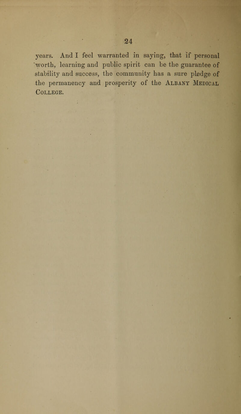 years. And I feel warranted in saying, that if personal worth, learning and public spirit can be the guarantee of stability and success, the community has a sure pledge of the permanency and prosperity of the Albany Medical College.