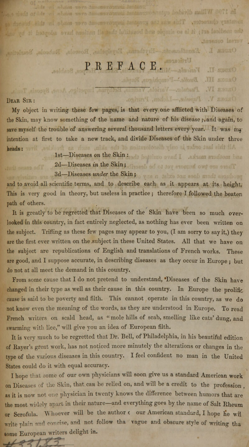 PREFACE. Dear Sir: My object in writing these few pages, is that every one afflicted with Diseases of the Skin, may know something of the name and nature of his disease,*.and again, to save myself the trouble of answering several thousand letters every year. It was mf intention at first to take a new track, and divide Diseases of the Skin under three heads: 1st—Diseases on the Skin : 2d—Diseases in the Skin; 3d—Diseases under the Skin ; and to avoid all scientific terms, and to describe each as it appears at its height. This is very good in theory, but useless in practice ; therefore I followed the beaten path of others. It is greatly to be regretted that Diseases of the Skin have been so much over- looked in this country, in fact entirely neglected, as nothing has ever been written on the subject. Trifling as these few pages may appear to you, (I am sorry to say it,) they are the first ever written on the .subject in these United States. All that we have on the subject are republications of English and translations of French works. These are good, and I suppose accurate, in describing diseases as they occur in Europe ; but do not at all meet the demand in this country. From some cause that I do not pretend to understand, *Diseases of the Skin have changed in their type as well as their cause in this country. In Europe the prolific cause is said to be poverty and filth. This cannot operate in this country, as we do not know even the meaning of the words, as they are understood in Europe. To read French writers on scald head, as  mole hills of scab, smelling like cats' dung, and Bwarming with lice, will give you an idea of European filth. It is very much to be regretted that Dr. Bell, of Philadelphia, in his beautiful edition of Rayer's great work, has not noticed more minutely the alterations or changes in the type of the various diseases in this country. I feel confident no man in the United States could do it with equal accuracy. I hope that some of our own physicians will soon give us a standard American work on Diseases of the Skin, that.can be relied on, and will be a credit to the profession , as it is now not one physician in twenty knows the difference between humors that are the most widely apart in their nature—and everything goes by the name of Salt Rheum or Scrofula. W hoever will be the author c our American standard, I hope tie wrl write plain n concise, and not follow tha vague and obscure style of writing tha tome European writers delight in.