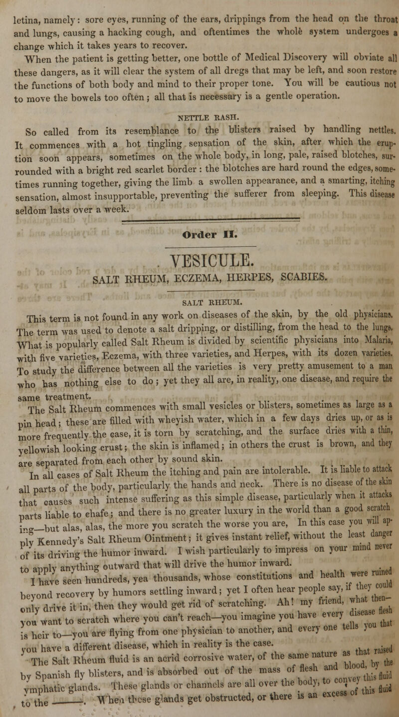 letina, namely: sore eyes, running of the ears, drippings from the head on the throat and lungs, causing a hacking cough, and oftentimes the whole system undergoes a change which it takes years to recover. When the patient is getting better, one bottle of Medical Discovery will obviate all these dangers, as it will clear the system of all dregs that may be left, and soon restore the functions of both body and mind to their proper tone. You will be cautious not to move the bowels too often ; all that is necessary is a gentle operation. NETTLE RASH. So called from its resemblance to the blisters raised by handling nettles. It commences with a hot tingling. sensation of the skin, after which the erup- tion soon appears, sometimes on the whole body, in long, pale, raised blotches, sur- rounded with a bright red scarlet border : the blotches are hard round the edges, some- times running together, giving the limb a swollen appearance, and a smarting, itching sensation, almost insupportable, preventing the sufferer from sleeping. This disease seldom lasts over a week. Order II. . YESICULE. SALT RHEUM, ECZEMA, HERPES, SCABIES. SALT RHEUM. This term is not found in any work on diseases of the skin, by the old physicians. The term was used to denote a salt dripping, or distilling, from the head to the lungs. What is popularly called Salt Rheum is divided by scientific physicians into Malaria, with five varieties, Eczema, with three varieties, and Herpes, with its dozen varieties. To study the difference between all the varieties is very pretty amusement to a man who has nothing else to do ; yet they all are, in reality, one disease, and require the same treatment. # The Salt Rheum commences with small vesicles or blisters, sometimes as large as a pin head; these are filled with wheyish water, which in a few days dries up, or as is more frequently the case, it is torn by scratching, and the surface dries with a thin, yellowish looking crust; the skin is inflamed; in others the crust is brown, and they are separated from each other by sound skin. In all cases of Salt Rheum the itching and pain are intolerable. It is liable to attack all parts of the body, particularly the hands and neck. There is no disease of the skin that causes' such intense suffering as this simple disease, particularly when it attack* parts liable to chafe; and there is no greater luxury in the world than a good scratch ™-but alas, alas, the more you scratch the worse you are, In this case you will ap- nlv Kennedy's Salt Rheum Ointment; it gives instant relief, without the least danger of its driving the humor inward. I wish particularly to impress on your mind never to apply anything outward that will drive the humor inward. I have seen hundreds, yea thousands, whose constitutions and health were run beyond recovery by humors settling inward; yet I often hear people say, if^ they c uld only drive it in, then they would get rid of scratching Ah! my tad, j£*J^ I want to scratch where you can't reach-you imagine you have ever, - heir to-you are flying from one physician to another, and every one tells jou you is vou have a different disease, which in reality is the case. The Salt Rheum fluid is an acrid corrosive water, of the same nature as that ^ by Spanish fly blisters, and is absorbed out of the -ass of flesh and Woo , vmphatic glaiKl, Thes, gland* or channels are all over the bod), to con tV ^e Whea these glands get obstructed, or there is an excess