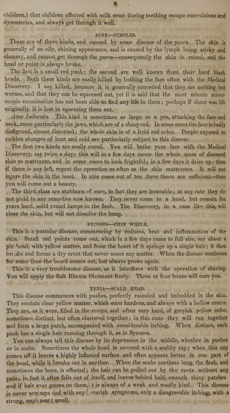 children,) that children affected with milk crust during teething escape convulsions and dysenteries, and always get through it well. ACNE—PIMPLES. These are of three kinds, and caused by some disease of the pores. The skin is generally of an oily, shining appearance, and is caused by the lymph being sticky and clammy, and cannot get through the pores—consequently the skin is raised, and the head or point is always broke. The first is a small red push; the second are well known from their hard black heads. Both these kinds are easily killed by bathing the face often with the Medical Discovery. I say killed, because it is generally conceded that they are nothing but worms, and that they can be squeezed out, yet it is said that the most minute micro- scopic examination has not been able to find any life in them; perhaps if there was life originally, it is lost in squeezing them out. Acne Indurata. This kind is sometimes as large as a pea, attacking the face and neck, more particularly the jaws, which are of a shiny red. In some cases the face is badly disfigured, almost distorted; the whole skin is of a livid red color. People exposed to sudden changes of heat and cold are particularly subject to this disease. The first two kinds are easily cured. You will bathe your face with the Medical Discovery, say twice a day; this will in a few days cause the whole mass of diseased skin to matterate, and in some cases to look frightful; in a few days it dries up; then if there is any left, repeat the operation as often as the skin matterates. It will not injure the skin in the least. In nine cases out of ten three times are sufficient—then you will come out a beauty. The third .class are stubborn of cure, in fact they are incurable; at any rate they do not yield to any remedies now known. They never come to a head, but remain for years hard, solid round lumps in the flesh. The Discovery, in a case like this, will clear the skin, but will not dissolve the lump. SYCOSES—CHIN WHELK. This is a pustular disease, commencing by redness, heat and inflammation of the chin. Small red points come out, which in a few days come to full size, say about a pir head, Avith yellow matter, and from the heart of it springs up a single hair; it then brt ,iks and forms a dry crust that never oozes any matter. When the disease continues for some time the beard comes out, but always grows again. This is a very troublesome disease, as it interferes with the operation of shaving. You will apply the Salt Rheum Ointment freely. Three or four boxes will cure you. TENIA—SCALD HEAD. This disease commences with pushes, perfectly rounded and imbedded in the skin. They contain clear yellow matter, which soon hardens, and always with a hollow centre. They are, as it were, filled in the centre, and often very hard, of greyish yellow color, sometimes distinct, but often clustered together; in this state they will run together and form a large patch, accompanied with considerable itching. When distinct, each push has a single hair running through it, as in Sycoses. You can always tell this disease by its depression in the middle, whether in pushes or in scabs. Sometimes the whole head is covered with a scabby cap; when this cap comes off it leaves a highly inflamed surface, and often appears better in one part of the head, while it breaks out in another. When the scabs continue long, the flesh, and sometimes the bone, is affected; the hair can be pulled out by the roots without any pain; in fact it often falls out of itself, and leaves behind bald, smooth shiny patches and if hair ever grows on them,', t is always of a weak and woolly kind. This disease is never acccmpa lied with any f everish symptoms, only a disagreeable itching, with a strong, unplt asar t smell.