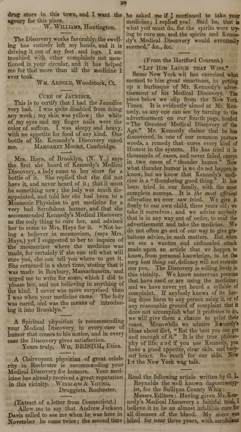 2H drug store in this town, and I want the agency for this place. W. Williams, Huntington. The Discovery works favorably; the swell- ing has entirely left my hands, and it is driving it out of my feet and legs. I am troubled with other complaints not men- tioned in your circular, and it has helped me for that more than all the medicine I ever took. Wm. Arnold, Woodstock, Ct. Cure of Jaundice. This is to certify that I had the Jaundice very bad. I was quite disabled from doing any work; my skin was yellow; the white of my eyes and my finger nails were the color of saffron. I was sleepy and heavy, with no appetite for food of any kind. One bottle of Mr. Kennedy's Discovery cured me. Margaret Moore, Cambridge. Mrs. Hays, of Brooklyn, (N. Y.,) says the first she heard of Kennedy's Medical Discovery, a lady came to her store for a bottle of it. She replied that she did not have it, and never heard of it; that it must be something new; the lady was much dis- appointed, and told her she had been to a Mesmeric Physician to get medicine for a very bad Scrofulous humor, and that she necommended Kennedy's Medical Discovery as the only thing to cure her, and advised her to come to Mrs. Hays for it.  Not be- ing a believer in mesmerism, (says Mrs. Hays,) yet I suggested to her to inquire of the mesmerizer where the medicine was made, for certainly if she can tell what will cure you, she can tell you where to get it. She returned in a short time, stating that it was made in Roxbury, Massachusetts^ and urged me to write for some, which I did to please her, and not believing in anything of the kind. I never was more surprised than I was when your medicine came. The lady was cured, and was the means of introduc- ing it into Brooklyn. A Spiritual physician is recommending your Medical Discovery, in every case of humor that comes to his notice, and in every case the Discovery gives satisfaction. Yours truly, Wh, BRISTOL, Utica. A Clairvoyant physician of great celeb- rity in Rochester is recommending your Medical Discovery for humors. Your med- icine has already received a great reputation in this vicinity. Winslow & Young, Druggists, Rochester. (Extract of a letter from Connecticut.) Allow me to say that Andrew Jackson Davis called to see me when he was here in November he came twice; the second time he asked me if J continued to take your medicine; I replied yes! Said he, that is what you must do, for the spirits were try- ing to cure me, and the spirits and Kenne- dy's Medical Discovery would eventually succeed, &c, &c. (From the Hartford Courant.) Let Him Laugh that Wins. Some New York wit has exercised what seemed to him great smartness, in getting up a burlesque of Mr. Kennedy's adver- tisement of his Medical Discovery. The piece below we clip from the New York Times. It is evidently aimed at Mr. Ken- nedy, as any one can see by turning to the advertisement on our fourth page, headed  The Greatest Medical Discovery of the Age. Mr. Kennedy claims that he has discovered, in one of our common pasture weeds, a remedy that cures every kind of Humor in the system. He has tried it in thousands of cases, and never failed, except in two cases of thunder humor. Now what thunder humor is we do not happen to know, but we know that Kennedy's medi- cine is a  thundering good thing. It has been tried in our family, with the most complete success. It is the most efficient alterative we ever saw tried. We give it freely to our own child, three years old; we take it ourselves; and we advise anybody that is in any way out of order, to read the advertisement and take the medicine. We do not often go out of our way to give gra- tuitous advice, in such matters. But when we see a wanton and unfounded attack made upon an article that we happen to know, from personal knowledge, to be the very best thing out, delicacy will not restrain our pen. The Discovery is selling freely in this vicinity. We know numerous persons that have used or are using the medicine; and we have never yet heard a syllable of complaint. K anybody knows of its hav- ing done harm to any person using it, or of any reasonable ground of complaint that it does not accomplish what it professes to do, we will give them a chance to print their cases. Meanwhile we admire Kennedy's ideas about diet,  Eat the best you can get and enough of it. It is the true philoso- phy of life; and if you use Kennedy, you have a good appetite, clear skin, and buoy- ant heart. So much for our side. Now 1st the New York wag talk. Read the following article written by G. L Reynolds the well known daguerreotyp- ist, for the Sulliyan County Whig: Messrs.Editors : Having given Mr. Ken- nedy's Medical Discovery a faithful trial, I believe it to be an almost infallible cure for all diseases of the blood. My sister was blind for near three years, with scrofulous