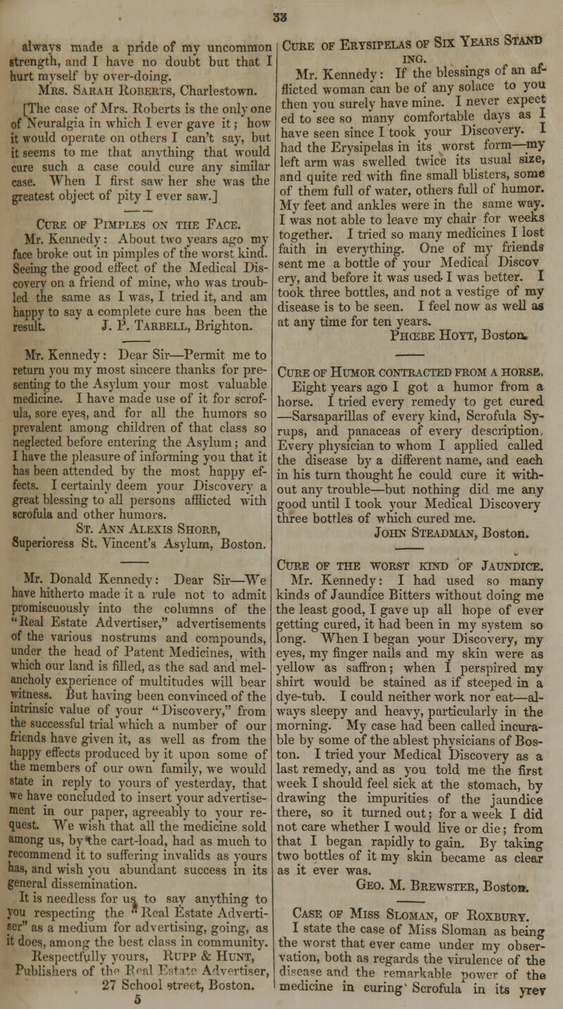 S3 always made a pride of my uncommon strength, and I have no doubt but that I hurt myself by over-doing. Mrs. Sarah Roberts, Charlestown. [The case of Mrs. Roberts is the only one of Neuralgia in which I ever gave it; how it would operate on others I can't say, but it seems to me that anything that would cure such a case could cure any similar case. When I first saw her she was the greatest object of pity I ever saw.] Cure of Pimples on the Face. Mr. Kennedy: About two years ago my face broke out in pimples of the worst kind. Seeing the good effect of the Medical Dis- covery on a friend of mine, who was troub- led the same as I was, I tried it, and am happy to say a complete cure has been the result. J. P. Tarbell, Brighton. Mr. Kennedy: Dear Sir—Permit me to return you my most sincere thanks for pre- senting to the Asylum your most valuable medicine. I have made use of it for scrof- ula, sore eyes, and for all the humors so prevalent among children of that class so neglected before entering the Asylum; and I have the pleasure of informing you that it has been attended by the most happy ef- fects. I certainly deem your Discovery a great blessing to all persons afflicted with scrofula and other humors. St. Ann Alexis Shore, Superioress St. Vincent's Asylum, Boston. Mr. Donald Kennedy: Dear Sir—We have hitherto made it a rule not to admit promiscuously into the columns of the Real Estate Advertiser, advertisements of the various nostrums and compounds, under the head of Patent Medicines, with which our land is filled, as the sad and mel- ancholy experience of multitudes will bear witness. But having been convinced of the intrinsic value of your  Discovery, from the successful trial which a number of our friends have given it, as well as from the happy effects produced by it upon some of the members of our own family, we would state in reply to yours of yesterday, that we have concluded to insert your advertise- ment in our paper, agreeably to your re- quest. We wish that all the medicine sold among us, by the cart-load, had as much to recommend it to suffering invalids as yours has, and wish you abundant success in its general dissemination. It is needless for us to say anything to you respecting the  Real Estate Adverti- ser as a medium for advertising, going, as it does, among the best class in community. Respectfully yours, Rupp & Hunt, Publishers of th.p V Advertiser, 27 School street, Boston. Cure of Erysipelas of Six Years Stand ing. Mr. Kennedy: If the blessings of an af- flicted woman can be of any solace to you then you surely have mine. I never expect ed to see so many comfortable days as I have seen since I took your Discovery. I had the Erysipelas in its worst form—my left arm was swelled twice its usual size, and quite red with fine small blisters, some of them full of water, others full of humor. My feet and ankles were in the same way. I was not able to leave my chair for weeks together. I tried so many medicines I lost faith in everything. One of my friends sent me a bottle of your Medical Discov ery, and before it was used I was better. I took three bottles, and not a vestige of my disease is to be seen. I feel now as well as at any time for ten years. Phcebe Hoyt, Boston* Cure of Humor contracted from a horse. Eight years ago I got a humor from a horse. I tried every remedy to get cured —Sarsaparillas of every kind, Scrofula Sy- rups, and panaceas of every description, Every physician to whom I applied called the disease by a different name, and each in his turn thought he could cure it with- out any trouble—but nothing did me any good until I took your Medical Discovery three bottles of which cured me. John Steadman, Boston. Cure of the worst kind of Jaundice. Mr. Kennedy: I had used so many kinds of Jaundice Bitters wdthout doing me the least good, I gave up all hope of ever getting cured, it had been in my system so long. When I began your Discovery, my eyes, my finger nails and my skin were as yellow as saffron; when I perspired my shirt would be stained as if steeped in a dye-tub. I could neither work nor eat—al- ways sleepy and heavy, particularly in the morning. My case had been called incura- ble by some of the ablest physicians of Bos- ton. I tried your Medical Discovery as a last remedy, and as you told me the first week I should feel sick at the stomach, by drawing the impurities of the jaundice there, so it turned out; for a week I did not care whether I would Hve or die; from that I began rapidly to gain. By taking two bottles of it my skin became as clear as it ever was. Geo. M. Brewster, Bostoa. Case of Miss Sloman, of Roxbury. I state the case of Miss Sloman as being the worst that ever came under my obser- vation, both as regards the virulence of the disease and the remarkable power of the medicine in curing' Scrofula' in its yrev