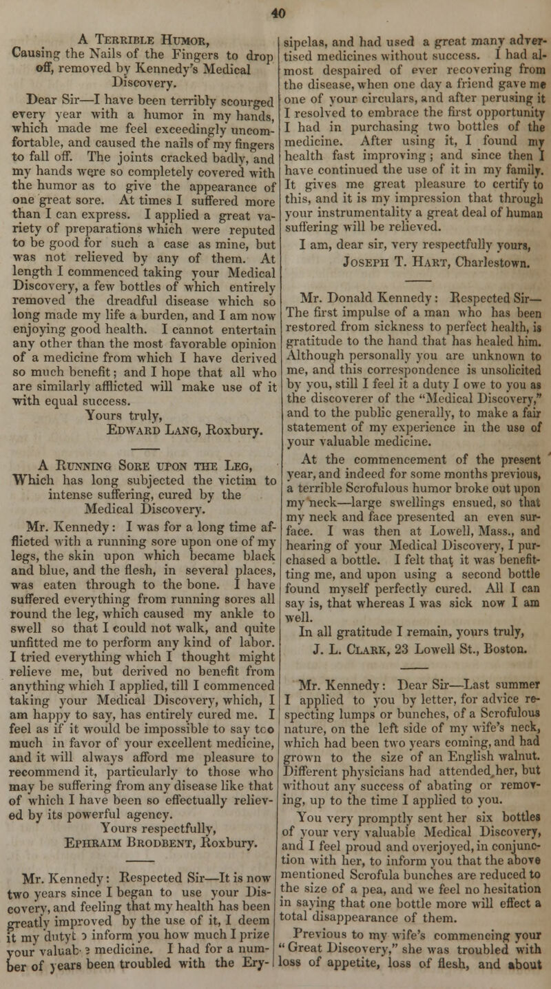 A Terrible Humor, Causing the Nails of the Fingers to drop off, removed by Kennedy's Medical Discovery. Dear Sir—I have been terribly scourged every year with a humor in 'my hands, which made me feel exceedingly uncom- fortable, and caused the nails of my fingers to fall off. The joints cracked badly, and my hands wore so completely covered with the humor as to give the appearance of one great sore. At times I suffered more than I can express. I applied a great va- riety of preparations which -were reputed to be good for such a case as mine, but was not relieved by any of them. At length I commenced taking your Medical Discovery, a few bottles of which entirely removed the dreadful disease which so long made my life a burden, and I am now enjoying good health. I cannot entertain any other than the most favorable opinion of a medicine from which I have derived so much benefit; and I hope that all who are similarly afflicted will make use of it with equal success. Yours truly, Edward Lang, Roxbury. A Running Sore upon the Leg, Which has long subjected the victim to intense suffering, cured by the Medical Discovery. Mr. Kennedy: I was for a long time af- flicted with a running sore upon one of my legs, the skin upon which became black and blue, and the flesh, in several places, was eaten through to the bone. I have suffered everything from running sores all round the leg, which caused my ankle to swell so that I could not walk, and quite unfitted me to perform any kind of lahor. I tried everything which I thought might relieve me, but derived no benefit from anything which I applied, till I commenced taking your Medical Discovery, which, I am happy to say, has entirely cured me. I feel as if it would be impossible to say too much in favor of your excellent medicine, and it will always afford me pleasure to recommend it, particularly to those who may be suffering from any disease like that of which I have been so effectually reliev- ed by its powerful agency. Yours respectfully, EpiiRAIM Brodbent, Roxbury. Mr. Kennedy: Respected Sir—R is now two years since I began to use your Dis- covery, and feeling that my health has been greatly improved by the use of it, I deem it my dutyt o inform you how much I prize your valuab 2 medicine. I had for a num- ber of years been troubled with the Ery- sipelas, and had used a great many adver- tised medicines without success. I had al- most despaired of ever recovering from the disease, when one day a friend gave me one of your circulars, and after perusing it I resolved to embrace the first opportunity I had in purchasing two bottles of the medicine. After using it, I found my health fast improving ; and since then I have continued the use of it in my family. It gives me great pleasure to certify to this, and it is my impression that through your instrumentality a great deal of human suffering will be relieved. I am, clear sir, very respectfully yours, Joseph T. Hart, Charlestown. Mr. Donald Kennedy: Respected Sir— The first impulse of a man who has been restored from sickness to perfect health, is gratitude to the hand that has healed him. Although personally you are unknown to me, and this correspondence is unsolicited by you, still I feel it a duty I owe to you as the discoverer of the Medical Discovery, and to the public generally, to make a fair statement of my experience in the use of your valuable medicine. At the commencement of the present year, and indeed for some months previous, a terrible Scrofulous humor broke out upon my neck—large swellings ensued, so that my neck and face presented an even sur- face. I was then at Lowell, Mass., and hearing of your Medical Discover)', I pur- chased a bottle. I felt that it was benefit- ting me, and upon using a second bottle found myself perfectly cured. All I can sav is, that whereas I was sick now I am well. In all gratitude I remain, yours truly, J. L. Clark, 23 Lowell St., Boston. Mr. Kennedy: Dear Sir—Last summer I applied to you by letter, for advice re- specting lumps or bunches, of a Scrofulous nature, on the left side of my wife's neck, which had been two years coming, and had grown to the size of an English walnut. Different physicians had attended^er, but without any success of abating or remov- ing, up to the time I applied to you. You very promptly sent her six bottles of your very valuable Medical Discovery, and I feel proud and overjoyed, in conjunc- tion with her, to inform you that the above mentioned Scrofula bunches are reduced to the size of a pea, and we feel no hesitation in saying that one bottle more will effect a total disappearance of them. Previous to my wife's commencing your  Great Discovery, she was troubled with loss of appetite, loss of flesh, and about