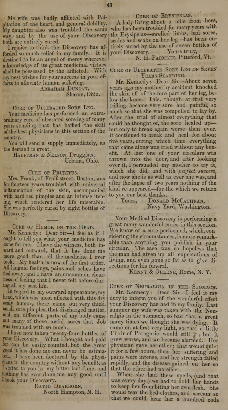 My wife was badly afflicted with Pal- pitation of the heart, and general debility. My daughter also was troubled the same way, and by the use of your Discovery both are entirely cured. I rejoice to think the Discovery has af- forded so much relief in my family. It is destined to be an angel of mercy wherever a knowledge of its great medicinal virtues shall be possessed by the afflicted. With my best wishes for your success in your ef- forts to alleviate human suffering. Abraham Duncan, Sharon, Ohio. Cure of Ulcerated Sore Leg. Your medicine has performed an extra- ordinary cure of ulcerated sore leg of many years standing, that has baffled the skill of the best physicians in this section of the country. You will send a supply immediately, as the demand is great. Hauffman & Nelson, Druggists, Urbana, Ohio. Cure of Pruritus. Mrs. Frank, of Frui£ street, Boston, was for fourteen years troubled with universal inflammation of the skin, accompanied with hard red pimples and an intense itch- ing, which rendered her life miserable. She was perfectly cured by eight bottles of Discovery. Cure of Humor on the Head. Mr. Kennedy: Dear Sir—I feel as if I ought to tell you what your medicine has done for me. I have the witness, both in- ward and outward, that it has done me more good than all the medicine I ever took. My health is now of the first order. All languid feelings, pains and aches have fled away, and I have an uncommon clear- ness of feeling that I never felt before dur- ing all my past life. In regard to my outward appearance, my head, which was most affected with this dry scaly humorv there came out very thick, small sore pimples, that discharged matter, and on different parts of my body came out many of those awful sores that Job was troubled with so much. I have now taken twenty-four bottles of your Discovery. What I bought and paid for can be easily counted, but the great good it has done me can never be estima- ted. I have been doctored by the physi- cians in the country without any benefit, as I stated to yon 111 my letter last June, and nothing has ever done me any good until I took your Discovery. David Dearborn, North Hampton, N. H. Cure of Erysipelas. A lady living about a mile from here, who has been troubled for many years with the Erysipelas—swelled limbs, bad sores, scales and scabs on her leg—has been en- tirely cured by the use of seven bottles of your Discovers. Yours truly, N. H. Parmlee, Pittsford, Vt. Cure of Ulcerated Sore Leg of Seven Years Standing. Mr. Kennedy: Dear Sir—About seven years ago my mother by accident knocked the skin off of the fore part of her leg, be- low the knee. This, though at first very trifling, became very sore and painful, so much so that she was compelled to lay by. After the trial of almost everything that could be thought of, the sore healed up— but only to break again worse than ever. It continued to break and heal for about five years, during which time everything that came along was tried without any ben- efit. At last one of your circulars was thrown into the door, and after looking over it, I persuaded my mother to try it, which she did, and with jieifect success, and now she is as well as ever she was, and after the lapse of two years nothing of the kind re-appeared—for the which we return to you our best thanks. Yours, Donald McCathran, Navy Yard, Washington. Your Medical Discovery is performing a great many wonderful cures in this section. We know of a cure performed, which, con sidering the circumstances, is more remark- able than anything you publish in your circular. The case was so hopeless that the man had given up all expectations of living, and even gone so far as to give di- rections for his funeral. Kenny & Greene', Rome, N. Y. Cure of Neuralgia in the Stomach. Mr. Kennedy : Dear Sir—I feel it my duty to inform you of the wonderful effect your Discovery has had in my family. Last summer my wife was taken with the Neu- ralgia in the stomach, so bad that a great many times we thought she was dying. It came on at first very light, so that a little Elixir of Paragoric would still jt; but it grew worse, and we became alarmed. Her physician gave her ether; that would quiet it for a few hours, then her suffering and pains w^ere intense, and her strength failed rapidly, and the disease gained on her so that the ether had no effect. When she had these spells, (and that was every day,) we had to hold her hands to keep her from biting her own flesh. She would tear the bed-clothes, and scream so that we could hear her a hundred roda