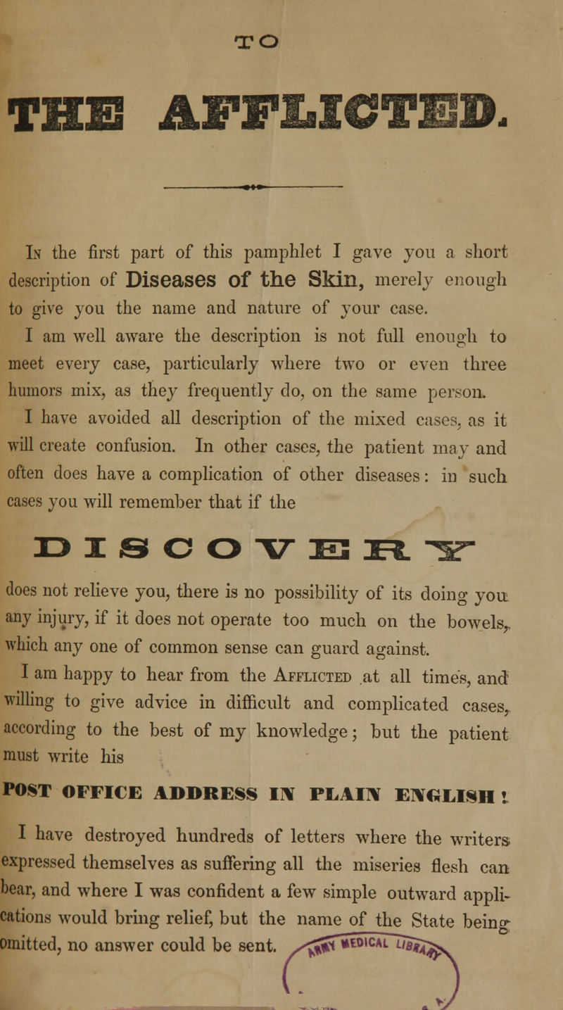 TO THE AFFMCTED- In the first part of this pamphlet I gave you a short description of Diseases Of the Skin, merely enough to give you the name and nature of your case. I am well aware the description is not full enough to meet every case, particularly where two or even three humors mix, as they frequently do, on the same person. I have avoided all description of the mixed cases, as it will create confusion. In other cases, the patient may and often does have a complication of other diseases: in such cases you will remember that if the DISCOVERY does not relieve you, there is no possibility of its doing yon any injury, if it does not operate too much on the bowelsr which any one of common sense can guard against. I am happy to hear from the Afflicted at all times, and willing to give advice in difficult and complicated cases,, according to the best of my knowledge; but the patient must write his POST OFFICE ADDRESS IN PLAIN ENGLISH I I have destroyed hundreds of letters where the writers expressed themselves as suffering all the miseries flesh can bear, and where I was confident a few simple outward appli- cations would bring relief, but the name of the State being omitted, no answer could be sent. ^jJTwwical uajj^