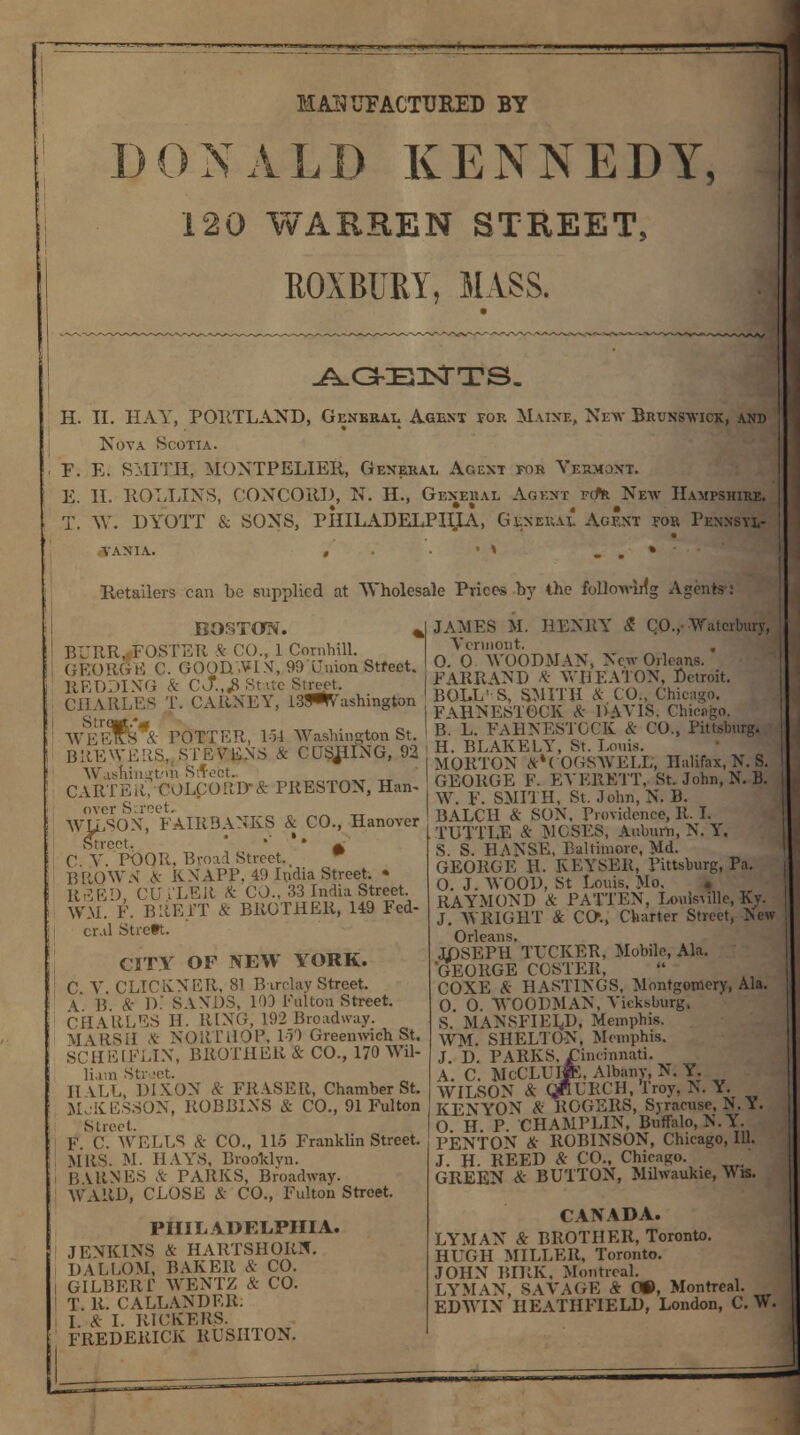 MiUTJFACTURED BY DONALD KENNEDY, 120 WARREN STREET, ROXBURY, MASS. AGENTS. H. II. HAY, PORTLAND, General Agent for Maine, New Brunswick, and Nova Scotia. F. E. SMITH, MONTPELIER, General Agent for Vermont. E. II. ROLLINS, CONCORD, N. H., General Agent fct* New Hampshire. T. W. DYOTT & SONS, PHILADELPHIA. General Agent for Pennsyl- Retailers can be supplied at Wholesale Prices by the following Agents': BOSTON. „ BURR, FOSTER k CO., 1 Cornhill. GEORGE C. GOODAHN, 99 Union Street. REDDING ft C\J.,& State Street. CHARLES T. CARNEY, 13WVashington WEEKS*& POTTER, 154 Washington St. BREWERS, STEVENS ft GUSHING, 92 Washington Street. CARTER,-COLpORD-ft PRESTON, Han- over Screet. WLLSON, FAIRBANKS & CO., Hanover Street. •' ' • A C V. POQR, Broad Street., w BRQWN ft KNAPP. 49 India Street. • Ri3ED CU .'LRU ft CO., 33 India Street. WM. F. BltElT & BROTHER, 149 Fed- eral Strett. CITY OF NEW YORK. C V CLICK.NER, 81 Barclay Street. \ B. ft D. SANDS, 103 Fulton Street. CHARLES H. RING, 192 Broadway. MARSH ft NORTHOP. 150 Greenwich St. SCHEtFLIN, BROTHER & CO., 170 Wil- liam Str set. II VLL DIXON ft FRA.SER, Chamber St. MjKESSON, ROBBINS & CO., 91 Fulton Street. P. C. WELLS Si CO., 115 Franklin Street. MRS. M. HAYS, Brooklyn. BUtNES ft PARKS, Broadway. WARD, CLOSE & CO., Fulton Street. PHILADELPHIA. JENKINS & HARTSHORN. DALLOM, BAKER ft CO. GILBERT WENTZ ft CO. T. R. CALLANDER. I. * I. RIUKERS. FREDERICK RUSIITON. JAMES M. HENRY £ CO.,■ Watcrbury, Vermont. . 0. O WOODMAN, New Orleans. FARRAND ft WHEATON, Detroit. BOLL' S, SMITH ft CO., Chicago. FAHNESTOCK ft DAVIS. Chicago, B. L. FAHNESTOCK & CO., Pittsburg. H. BLAKELY, St. Louis. MORTON ft*COGSWELL, Halifax, N. S. GEORGE F. EVERETT, St. John, N. B. W. F. SMITH, St. John, N. B. BALCH ft SON. Providence, R. I. TUTTLE ft MOSES, Auburn, N. Y. S S. HANSE, Baltimore, Md. GEORGE H. REYSER, Pittsburg, Pa. O. J. WOOD, St Louis, Mo. . RAYMOND ft PATTEN, Louis\ille, Ky. J. WRIGHT & CO., Charter Street, New Orleans. JT)SEPH TUCKER, Mobile, Ala. 'GEORGE COSTER, COXE ft HASTINGS, Montgomery, Ala. 0. 0. WOODMAN, Vieksburg, S. MANSFIELD, Memphis. WM. SHELTON, Memphis. J. D. PARKS, Cincinnati. A. C. McCLL'lK, Albany, N. Y. WILSON ft (JrfCRCH.Troy, N. Y. KENYON ft ROGERS, Syracuse, N Y. O. H. P. CHAMPLIN, Buffalo, N.Y. PENTON ft ROBINSON, Chicago, 111. J. H. REED ft CO., Chicago. GREEN & BUTTON, Milwaukie, Wis. CANADA. LYMAN ft BROTHER, Toronto. HUGH MILLER, Toronto. JOHN BIRK, Montreal. LYMAN, SAVAGE ft 0*, Montreal. EDWIN HEATHFIELD, London, C. W.