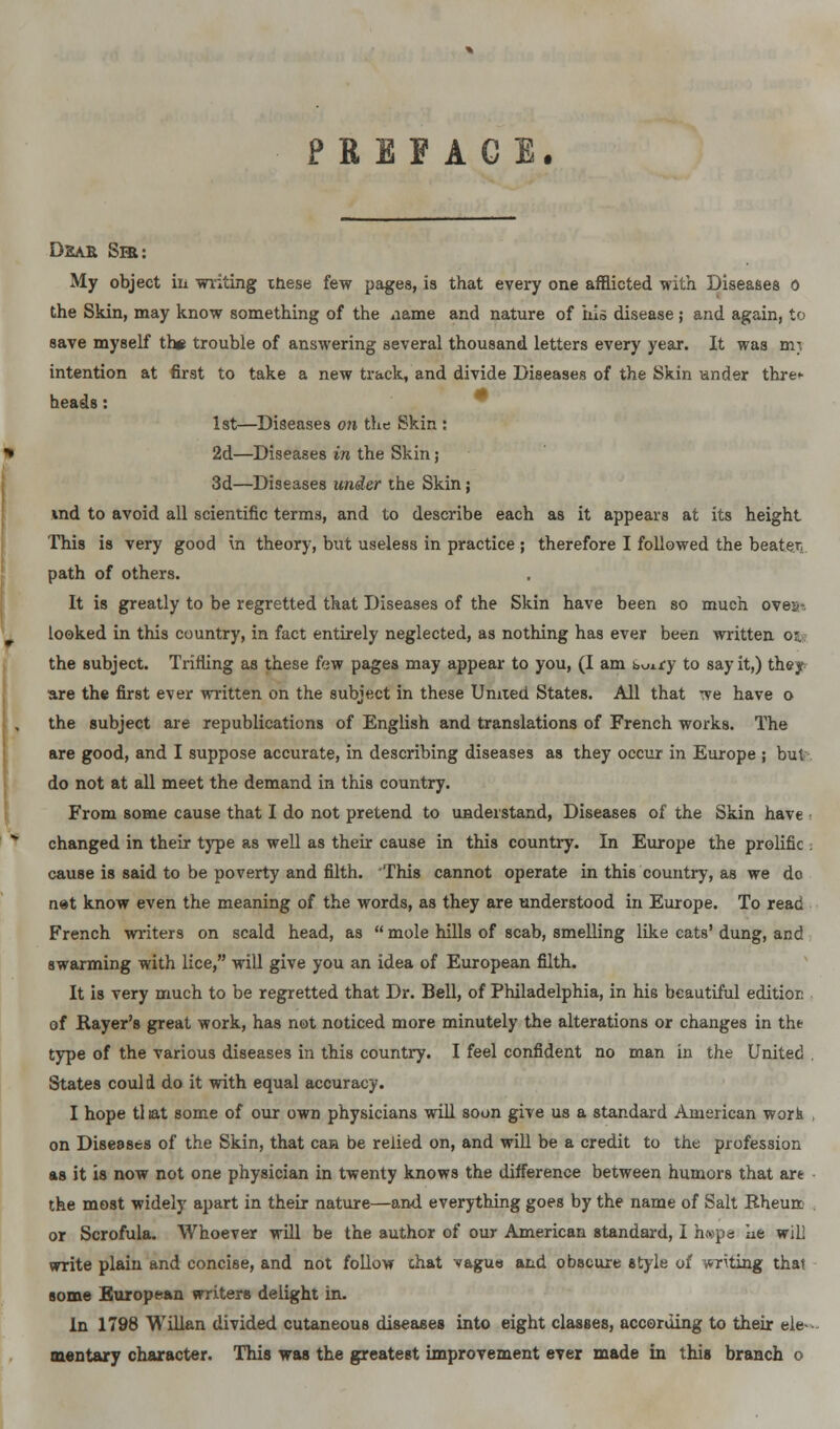 PREFACE. Dear Sir: My object in writing tnese few pages, is that every one afflicted with Diseases o the Skin, may know something of the name and nature of his disease ; and again, to save myself th# trouble of answering several thousand letters every year. It was mi intention at first to take a new track, and divide Diseases of the Skin under thre>- heads: 1st—Diseases on the Skin : 2d—Diseases in the Skin; 3d—Diseases under the Skin; uid to avoid all scientific terms, and to describe each as it appears at its height This is very good in theory, but useless in practice ; therefore I followed the beaten path of others. It is greatly to be regretted that Diseases of the Skin have been so much oveih looked in this country, in fact entirely neglected, as nothing has ever been written Oft the subject. Trifling as these few pages may appear to you, (I am buj.ry to say it,) they are the first ever written on the subject in these United States. All that we have o the subject are republications of English and translations of French works. The are good, and I suppose accurate, in describing diseases as they occur in Europe ; but do not at all meet the demand in this country. From some cause that I do not pretend to understand, Diseases of the Skin have • changed in their type as well as their cause in this country. In Europe the prolific . cause is said to be poverty and filth. This cannot operate in this country, as we do net know even the meaning of the words, as they are understood in Europe. To read French writers on scald head, as  mole hills of scab, smelling like cats' dung, and swarming with lice, will give you an idea of European filth. It is very much to be regretted that Dr. Bell, of Philadelphia, in hie beautiful editioc of Rayer's great work, has not noticed more minutely the alterations or changes in the type of the various diseases in this country. I feel confident no man in the United . States could do it with equal accuracy. I hope tliat some of our own physicians will soon give us a standard American work on Diseases of the Skin, that can be relied on, and will be a credit to the profession as it is now not one physician in twenty knows the difference between humors that art the most widely apart in their nature—and everything goes by the name of Salt Rheurr or Scrofula. Whoever will be the author of our American standard, I h«pe he will write plain and concise, and not follow that vague and obBcure style of writing that some European writers delight in. In 1798 Willan divided cutaneous diseases into eight classes, according to their ele- mentary character. This was the greatest improvement ever made in this branch o