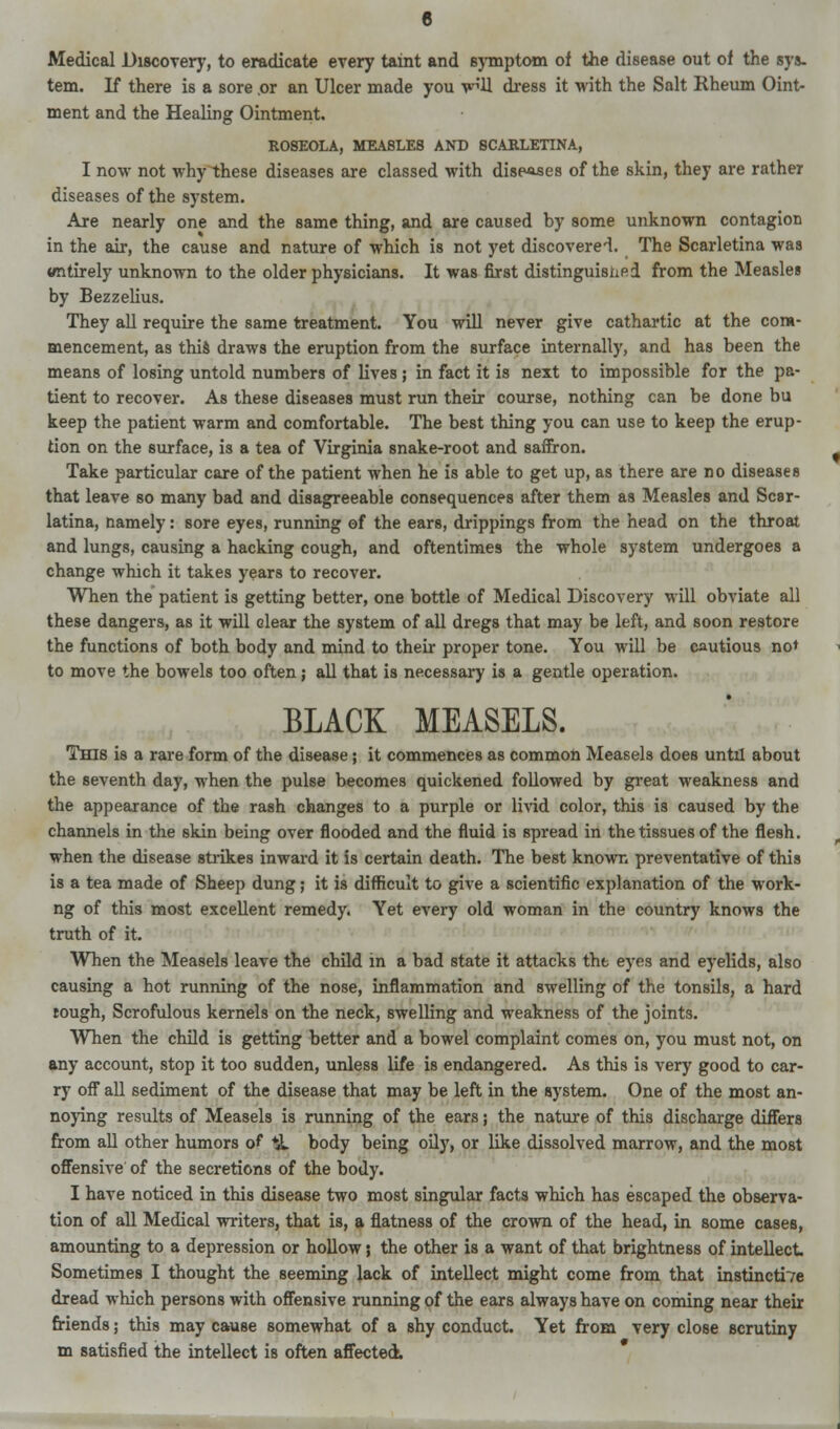 Medical Discovery, to eradicate every taint and symptom of the disease out of the sys- tem. If there is a sore .or an Ulcer made you v^'U dress it with the Salt Rheum Oint- ment and the Healing Ointment. ROSEOLA, MEASLES AND SCARLETINA, I now not why these diseases are classed with diseases of the skin, they are rather diseases of the system. Are nearly one and the same thing, and are caused by some unknown contagion in the air, the cause and nature of which is not yet discovered. The Scarletina was wntirely unknown to the older physicians. It was first distinguished from the Measles by Bezzelius. They all require the same treatment. You will never give cathartic at the com- mencement, as this draws the eruption from the surface internally, and has been the means of losing untold numbers of lives ; in fact it is next to impossible for the pa- tient to recover. As these diseases must run their course, nothing can be done bu keep the patient warm and comfortable. The best thing you can use to keep the erup- tion on the surface, is a tea of Virginia snake-root and saffron. Take particular care of the patient when he is able to get up, as there are no diseases that leave so many bad and disagreeable consequences after them as Measles and Scar- latina, namely: sore eyes, running of the ears, drippings from the head on the throat and lungs, causing a hacking cough, and oftentimes the whole system undergoes a change which it takes years to recover. When the patient is getting better, one bottle of Medical Discovery will obviate all these dangers, as it will clear the system of all dregs that may be left, and soon restore the functions of both body and mind to their proper tone. You will be cautious no* to move the bowels too often; all that is necessary is a gentle operation. BLACK MEASELS. This is a rare form of the disease; it commences as common Measels does until about the seventh day, when the pulse becomes quickened followed by great weakness and the appearance of the rash changes to a purple or livid color, this is caused by the channels in the skin being over flooded and the fluid is spread in the tissues of the flesh, when the disease strikes inward it is certain death. The best known preventative of this is a tea made of Sheep dung; it is difficult to give a scientific explanation of the work- ng of this most excellent remedy. Yet every old woman in the country knows the truth of it. When the Measels leave the child in a bad state it attacks the eyes and eyelids, also causing a hot running of the nose, inflammation and swelling of the tonsils, a hard tough, Scrofulous kernels on the neck, swelling and weakness of the joints. When the child is getting better and a bowel complaint comes on, you must not, on any account, stop it too sudden, unless life is endangered. As this is very good to car- ry off all sediment of the disease that may be left in the system. One of the most an- noying results of Measels is running of the ears; the nature of this discharge differs from all other humors of *L body being oily, or like dissolved marrow, and the most offensive of the secretions of the body. I have noticed in this disease two most singular facts which has escaped the observa- tion of all Medical writers, that is, a flatness of the crown of the head, in some cases, amounting to a depression or hollow; the other is a want of that brightness of intellect Sometimes I thought the seeming lack of intellect might come from that instinctive dread which persons with offensive running of the ears always have on coming near their friends; this may cause somewhat of a shy conduct. Yet from very close scrutiny m satisfied the intellect is often affected.