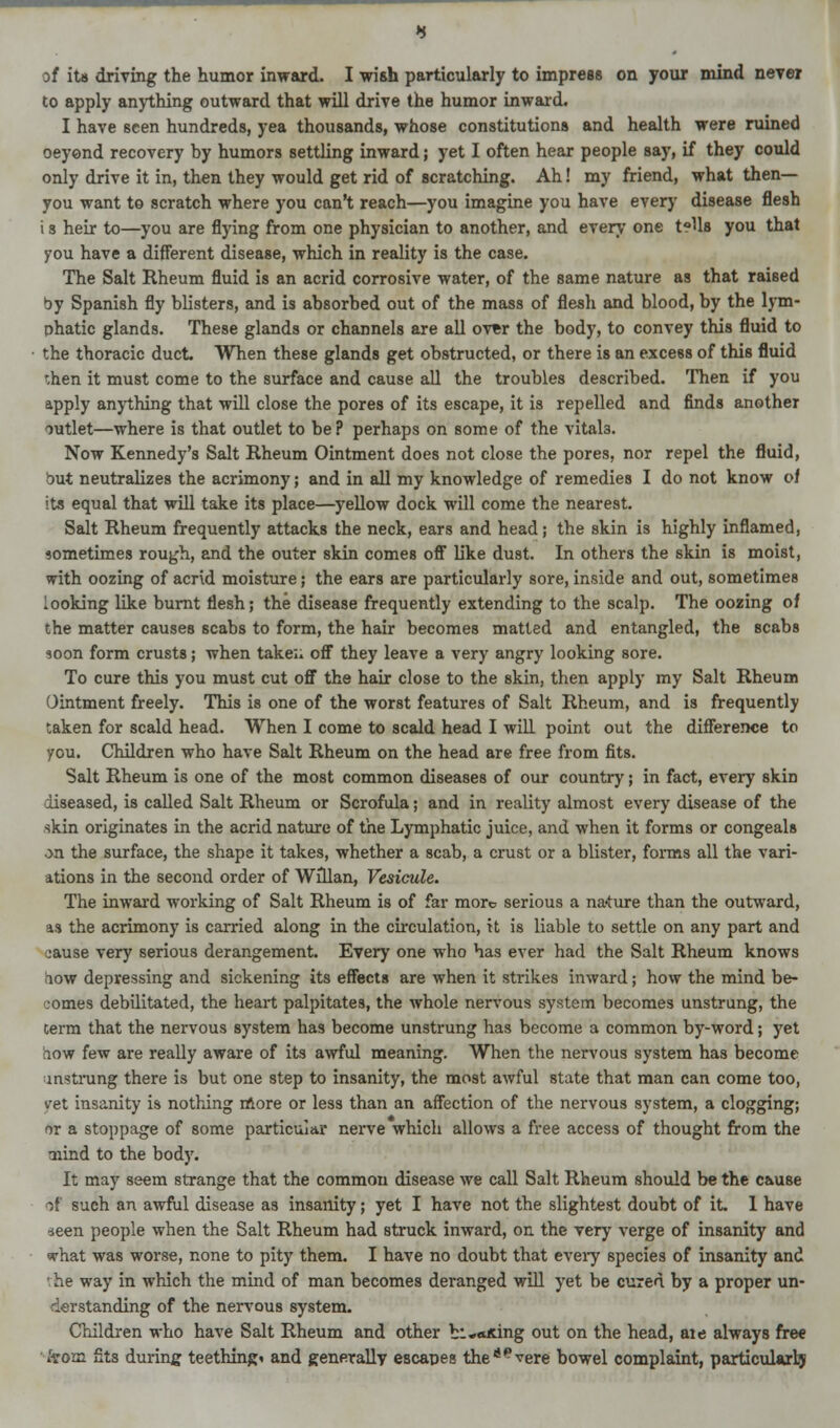 of its driving the humor inward. I wish particularly to impress on your mind never to apply anything outward that will drive the humor inward. I have seen hundreds, yea thousands, whose constitutions and health were ruined oeyend recovery by humors settling inward; yet I often hear people say, if they could only drive it in, then they would get rid of scratching. Ah! my friend, what then— you want to scratch where you can't reach—you imagine you have every disease flesh i s heir to—you are flying from one physician to another, and every one tells you that you have a different disease, which in reality is the case. The Salt Rheum fluid is an acrid corrosive water, of the same nature as that raised by Spanish fly blisters, and is absorbed out of the mass of flesh and blood, by the lym- phatic glands. These glands or channels are all over the body, to convey this fluid to the thoracic duct. When these glands get obstructed, or there is an excess of this fluid '.hen it must come to the surface and cause all the troubles described. Then if you apply anything that will close the pores of its escape, it is repelled and finds another outlet—where is that outlet to be? perhaps on some of the vitals. Now Kennedy's Salt Rheum Ointment does not close the pores, nor repel the fluid, but neutralizes the acrimony; and in all my knowledge of remedies I do not know of its equal that will take its place—yellow dock will come the nearest. Salt Rheum frequently attacks the neck, ears and head; the skin is highly inflamed, sometimes rough, and the outer skin comes off like dust. In others the skin is moist, with oozing of acrid moisture; the ears are particularly sore, inside and out, sometimes looking like burnt flesh; the disease frequently extending to the scalp. The oozing of the matter causes scabs to form, the hair becomes matted and entangled, the scabs soon form crusts; when take;, off they leave a very angry looking sore. To cure this you must cut off the hair close to the skin, then apply my Salt Rheum Ointment freely. This is one of the worst features of Salt Rheum, and is frequently taken for scald head. When I come to scald head I will point out the difference to you. Children who have Salt Rheum on the head are free from fits. Salt Rheum is one of the most common diseases of our country; in fact, every skin diseased, is called Salt Rheum or Scrofula; and in reality almost every disease of the skin originates in the acrid nature of the Lymphatic juice, and when it forms or congeals on the surface, the shape it takes, whether a scab, a crust or a blister, forms all the vari- ations in the second order of Willan, Vesicule. The inward working of Salt Rheum is of far more serious a na<ture than the outward, u the acrimony is carried along in the circulation, it is liable to settle on any part and cause very serious derangement. Every one who has ever had the Salt Rheum knows aow depressing and sickening its effects are when it strikes inward; how the mind be- comes debilitated, the heart palpitates, the whole nervous system becomes unstrung, the Germ that the nervous system has become unstrung has become a common by-word; yet low few are really aware of its awful meaning. When the nervous system has become unstrung there is but one step to insanity, the most awful state that man can come too, yet insanity is nothing more or less than an affection of the nervous system, a clogging; or a stoppage of some particular nerve which allows a free access of thought from the •nind to the body. It may seem strange that the common disease we call Salt Rheum should be the cause of such an awful disease as insanity; yet I have not the slightest doubt of it. 1 have seen people when the Salt Rheum had struck inward, on the very verge of insanity and what was worse, none to pity them. I have no doubt that every species of insanity and the way in which the mind of man becomes deranged will yet be cured by a proper un- derstanding of the nervous system. Children who have Salt Rheum and other b:-*King out on the head, aie always free from fits during teething* and generally escapes theaevere bowel complaint, particular!?